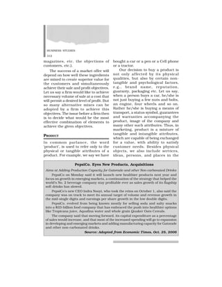 BUSINESS STUDIES
312
magazines, etc. the objections of
customers, etc.).
The success of a market offer will
depend on how well these ingredients
are mixed to create superior value for
the customers and simultaneously
achieve their sale and profit objectives.
Let us say a firm would like to achieve
necessary volume of sale at a cost that
will permit a desired level of profit. But
so many alternative mixes can be
adopted by a firm to achieve this
objectives. The issue before a firm then
is to decide what would be the most
effective combination of elements to
achieve the given objectives.
PRODUCT
In common parlance, the word
‘product’, is used to refer only to the
physical or tangible attributes of a
product. For example, we say we have
bought a car or a pen or a Cell phone
or a tractor.
Our decision to buy a product is
not only affected by its physical
qualities, but also by certain non-
tangible and psychological factors,
e.g., brand name, reputation,
guaranty, packaging etc. Let us say,
when a person buys a car, he/she is
not just buying a few nuts and bolts,
an engine, four wheels and so on.
Rather he/she is buying a means of
transport, a status symbol, guarantees
and warranties accompanying the
product, image of the company and
many other such attributes. Thus, in
marketing, product is a mixture of
tangible and intangible attributes,
which are capable of being exchanged
for a value, with ability to satisfy
customer needs. Besides physical
objects, we also include services,
ideas, persons, and places in the
PepsiCo. Eyes New Products, Acquisitions
Aims at Adding Production Capacity for Gatorade and other Non-carbonated Drinks
PepsiCo on Monday said it will launch new healthier products next year and
focus on growth in emerging markets, a continuation of the strategy that helped the
world’s No. 2 beverage company stay profitable ever as sales growth of its flagship
soft drinks has slowed.
PepsiCo’s new CEO Indra Nooyi, who took the reins on October 1, also said the
company was on track to meet its annual target of volume and revenue growth in
the mid-single digits and earnings per share growth in the low double digits.
PepsiCo. evolved from being known mostly for selling soda and salty snacks
into a $33-billion food company that has embraced the push into healthier options
like Tropicana juice, Aquafina water and whole grain Quaker Oats Cereals.
The company said that moving forward, its capital expenditure as a percentage
of sales would increase, and that most of the increased spending will go to expansion
in developing and emerging markets and adding manufacturing capacity for Gatorade
and other non-carbonated drinks.
Source: Adopted from Economic Times, Oct. 25, 2006
 