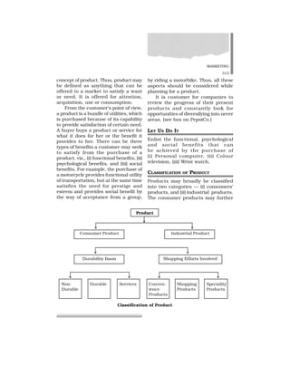 MARKETING
313
concept of product. Thus, product may
be defined as anything that can be
offered to a market to satisfy a want
or need. It is offered for attention,
acquisition, use or consumption.
From the customer’s point of view,
a product is a bundle of utilities, which
is purchased because of its capability
to provide satisfaction of certain need.
A buyer buys a product or service for
what it does for her or the benefit it
provides to her. There can be three
types of benefits a customer may seek
to satisfy from the purchase of a
product, viz., (i) functional benefits, (ii)
psychological benefits, and (iii) social
benefits. For example, the purchase of
a motorcycle provides functional utility
of transportation, but at the same time
satisfies the need for prestige and
esteem and provides social benefit by
the way of acceptance from a group,
by riding a motorbike. Thus, all these
aspects should be considered while
planning for a product.
It is customer for companies to
review the progress of their present
products and constantly look for
opportunities of diversifying into never
areas. (see box on PepsiCo.)
LET US DO IT
Enlist the functional, psychological
and social benefits that can
be achieved by the purchase of
(i) Personal computer, (ii) Colour
television, (iii) Wrist watch.
CLASSIFICATION OF PRODUCT
Products may broadly be classified
into two categories — (i) consumers’
products, and (ii) industrial products.
The consumer products may further
Product
Consumer Product Industrial Product
Durability Basis Shopping Efforts Involved
Non- Durable Services Conven- Shopping Speciality
Durable ience Products Products
Products
Classification of Product
 