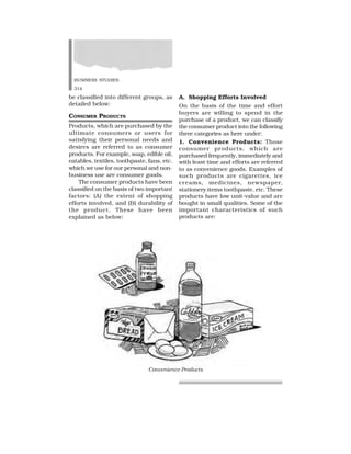 BUSINESS STUDIES
314
be classified into different groups, as
detailed below:
CONSUMER PRODUCTS
Products, which are purchased by the
ultimate consumers or users for
satisfying their personal needs and
desires are referred to as consumer
products. For example, soap, edible oil,
eatables, textiles, toothpaste, fans, etc.
which we use for our personal and non-
business use are consumer goods.
The consumer products have been
classified on the basis of two important
factors: (A) the extent of shopping
efforts involved, and (B) durability of
the product. These have been
explained as below:
A. Shopping Efforts Involved
On the basis of the time and effort
buyers are willing to spend in the
purchase of a product, we can classify
the consumer product into the following
three categories as here under:
1. Convenience Products: Those
consumer products, which are
purchased frequently, immediately and
with least time and efforts are referred
to as convenience goods. Examples of
such products are cigarettes, ice
creams, medicines, newspaper,
stationery items toothpaste. etc. These
products have low unit-value and are
bought in small qualities. Some of the
important characteristics of such
products are:
Convenience Products
 