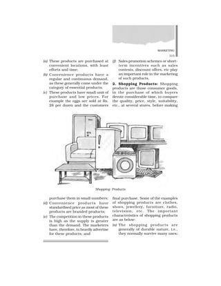 MARKETING
315
(a) These products are purchased at
convenient locations, with least
efforts and time;
(b) Convenience products have a
regular and continuous demand,
as these generally come under the
category of essential products;
(c) These products have small unit of
purchase and low prices. For
example the eggs are sold at Rs.
28 per dozen and the customers
(f) Sales promotion schemes or short-
term incentives such as sales
contests, discount offers, etc play
an important role in the marketing
of such products.
2. Shopping Products: Shopping
products are those consumer goods,
in the purchase of which buyers
devote considerable time, to compare
the quality, price, style, suitability,
etc., at several stores, before making
Shopping Products
purchase them in small numbers;
(d) Convenience products have
standardised price as most of these
products are branded products;
(e) The competition in these products
is high as the supply is greater
than the demand. The marketers
have, therefore, to heavily advertise
for these products; and
final purchase. Some of the examples
of shopping products are clothes,
shoes, jewellery, furniture, radio,
television, etc. The important
characteristics of shopping products
are as below:
(a) The shopping products are
generally of durable nature, i.e.,
they normally survive many uses;
 