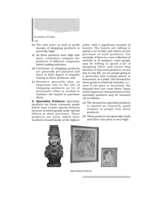 BUSINESS STUDIES
316
(b) The unit price as well as profit
margin of shopping products is
generally high;
(c) As these products have high unit
price, customers compare the
products of different companies
before making selection;
(d) Purchases of shopping products
are generally pre-planned and
there is little degree of impulse
buying in these products; and
(e) Retailers generally play an
important role in the sale of
shopping products as lot of
persuasive effort is needed to
convince the buyers to purchase
them.
3. Speciality Products: Speciality
products are those consumer goods
which have certain special features
because of which people make special
efforts in their purchase. These
products are such, which have
reached a brand loyalty of the highest
order, with a significant number of
buyers. The buyers are willing to
spend a lot of time and efforts on the
purchase of such products. For
example, if there is a rare collection of
artwork or of antiques, some people
may be willing to spend a lot of
shopping effort and travel long
distance to buy such products. In our
day-to-day life, we see people going to
a particular hair-cutting saloon or
restaurant, or a tailor. The demand for
these goods is relatively inelastic, i.e.,
even if the price is increased, the
demand does not come down. Some
of the important characteristics of the
speciality products may be summed
up as follows:
(a) The demand for speciality products
is limited as relatively small
number of people buy these
products;
(b) These products are generally costly
and their unit price is very high;
Speciality Products
 
