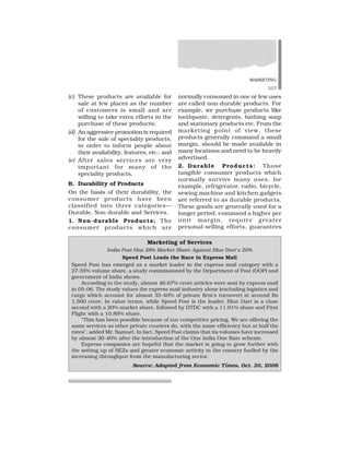 MARKETING
317
(c) These products are available for
sale at few places as the number
of customers is small and are
willing to take extra efforts in the
purchase of these products;
(d) An aggressive promotion is required
for the sale of speciality products,
in order to inform people about
their availability, features, etc.; and
(e) After sales services are very
important for many of the
speciality products.
B. Durability of Products
On the basis of their durability, the
consumer products have been
classified into three categories—
Durable, Non-durable and Services.
1. Non-durable Products: The
consumer products which are
normally consumed in one or few uses
are called non-durable products. For
example, we purchase products like
toothpaste, detergents, bathing soap
and stationary products etc. From the
marketing point of view, these
products generally command a small
margin, should be made available in
many locations and need to be heavily
advertised.
2. Durable Products: Those
tangible consumer products which
normally survive many uses, for
example, refrigerator, radio, bicycle,
sewing machine and kitchen gadgets
are referred to as durable products.
These goods are generally used for a
longer period, command a higher per
unit margin, require greater
personal-selling efforts, guarantees
Marketing of Services
India Post Has 28% Market Share Against Blue Dart’s 20%
Speed Post Leads the Race in Express Mail
Speed Post has emerged as a market leader in the express mail category with a
27.55% volume share, a study commissioned by the Department of Post (DOP) and
government of India shows.
According to the study, almost 46.67% crore articles were sent by express mail
in 05-06. The study values the express mail industry alone (excluding logistics and
cargo which account for almost 35-40% of private firm’s turnover) at around Rs
1,500 crore. In value terms, while Speed Post is the leader, Blue Dart is a close
second with a 20% market share, followed by DTDC with a 11.91% share and First
Flight with a 10.89% share.
“This has been possible because of our competitive pricing. We are offering the
same services as other private couriers do, with the same efficiency but at half the
rates”, added Mr. Samuel. In fact, Speed Post claims that its volumes have increased
by almost 30-40% after the introduction of the One India One Rate scheme.
Express companies are hopeful that the market is going to grow further with
the setting up of SEZs and greater economic activity in the country fuelled by the
increasing throughput from the manufacturing sector.
Source: Adopted from Economic Times, Oct. 20, 2006
 