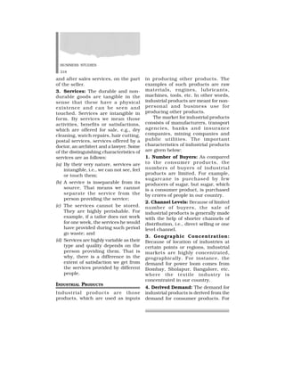 BUSINESS STUDIES
318
and after sales services, on the part
of the seller.
3. Services: The durable and non-
durable goods are tangible in the
sense that these have a physical
existence and can be seen and
touched. Services are intangible in
form. By services we mean those
activities, benefits or satisfactions,
which are offered for sale, e.g., dry
cleaning, watch repairs, hair cutting,
postal services, services offered by a
doctor, an architect and a lawyer. Some
of the distinguishing characteristics of
services are as follows:
(a) By their very nature, services are
intangible, i.e., we can not see, feel
or touch them;
(b) A service is inseparable from its
source. That means we cannot
separate the service from the
person providing the service;
(c) The services cannot be stored.
They are highly perishable. For
example, if a tailor does not work
for one week, the services he would
have provided during such period
go waste; and
(d) Services are highly variable as their
type and quality depends on the
person providing them. That is
why, there is a difference in the
extent of satisfaction we get from
the services provided by different
people.
INDUSTRIAL PRODUCTS
Industrial products are those
products, which are used as inputs
in producing other products. The
examples of such products are raw
materials, engines, lubricants,
machines, tools, etc. In other words,
industrial products are meant for non-
personal and business use for
producing other products.
The market for industrial products
consists of manufacturers, transport
agencies, banks and insurance
companies, mining companies and
public utilities. The important
characteristics of industrial products
are given below:
1. Number of Buyers: As compared
to the consumer products, the
numbers of buyers of industrial
products are limited. For example,
sugarcane is purchased by few
producers of sugar, but sugar, which
is a consumer product, is purchased
by crores of people in our country.
2. Channel Levels: Because of limited
number of buyers, the sale of
industrial products is generally made
with the help of shorter channels of
distribution, i.e., direct selling or one
level channel.
3. Geographic Concentration:
Because of location of industries at
certain points or regions, industrial
markets are highly concentrated,
geographically. For instance, the
demand for power loom comes from
Bombay, Sholapur, Bangalore, etc.
where the textile industry is
concentrated in our country.
4. Derived Demand: The demand for
industrial products is derived from the
demand for consumer products. For
 