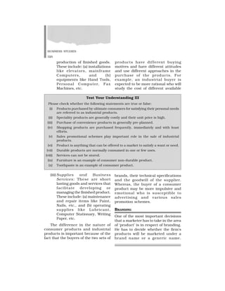 BUSINESS STUDIES
320
production of finished goods.
These include: (a) installations
like elevators, mainframe
Computers, and (b)
equipments like Hand Tools,
Personal Computer, Fax
Machines, etc.
products have different buying
motives and have different attitudes
and use different approaches in the
purchase of the products. For
example, an industrial buyer is
expected to be more rational who will
study the cost of different available
Test Your Understanding III
Please check whether the following statements are true or false:
(i) Products purchased by ultimate consumers for satisfying their personal needs
are referred to as industrial products.
(ii) Speciality products are generally costly and their unit price is high.
(iii) Purchase of convenience products in generally pre-planned.
(iv) Shopping products are purchased frequently, immediately and with least
efforts.
(v) Sales promotional schemes play important role in the sale of industrial
products.
(vi) Product is anything that can be offered to a market to satisfy a want or need.
(vii) Durable products are normally consumed in one or few uses.
(viii) Services can not be stored.
(ix) Furniture is an example of consumer non-durable product.
(x) Toothpaste is an example of consumer product.
(iii) Supplies and Business
Services: These are short
lasting goods and services that
facilitate developing or
managing the finished product.
These include: (a) maintenance
and repair items like Paint,
Nails, etc., and (b) operating
supplies like Lubricant,
Computer Stationary, Writing
Paper, etc.
The difference in the nature of
consumer products and industrial
products is important because of the
fact that the buyers of the two sets of
brands, their technical specifications
and the goodwill of the supplier.
Whereas, the buyer of a consumer
product may be more impulsive and
emotional who is susceptible to
advertising and various sales
promotion schemes.
BRANDING
One of the most important decisions
that a marketer has to take in the area
of ‘product’ is in respect of branding.
He has to decide whether the firm’s
products will be marketed under a
brand name or a generic name.
 