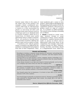 MARKETING
321
Generic name refers to the name of
the whole class of the product. For
example, a book, a wristwatch, tyre,
camera, toilet soap, etc. We know that
a camera is a lens surrounded by
plastic or steel from all sides and
having certain other features such as
a flash gun and so on. Similarly book
is a bunch of papers, which are in a
bound form, on which some useful
information about a subject is printed.
Thus, all products having these
characteristics would be called by the
generic name such as camera or book.
If products were sold by generic
names, it would be very difficult for the
marketers to distinguish their products
from that of their competitors. Thus,
most marketers give a name to their
product, which helps in identifying and
distinguishing their products from the
competitors’ products. This process of
giving a name or a sign or a symbol
etc., to a product is called branding.
The various terms relating to branding
are as follows:
1. Brand: A brand is a name, term,
sign, symbol, design or some
combination of them, used to identify
the products—goods or services of one
seller or group of sellers and to
differentiate them from those of the
competitors. For example, some of the
common brands are Bata, Lifebuoy,
Dunlop, Hot Shot, and Parker. Brand
is a comprehensive term, which has
Brands and Branding
Branding is creating a corporate brand identity for consumer, and getting that
brand identity imprinted on the minds of consumer, and this requires brand
positioning and brand management.
A brand today is an entity (product. service, company, person, technology, etc.),
that offers a set of value exchange measures between what the owner/market
seeks and the price he is willing to pay for.
It has always seemed to me that your brand is formed primarily, not by what
your company says about itself, but what the company does.
— Jeff Bezos
A product is something made in a factory; a brand is something that is bought by
the customer. A product can be copied by a competitor; a brand is unique. A
product can be quickly outdated; a successful brand is timeless.
— Stephen King
Your brand’s power lies in dominance. It is better to have 50% of one market,
instead of 10% of five markets.
— Al Ries
Your brand image is primarily an emotional construct. Emotion is probably always
more powerful in swaying people than reason. but people like to be able to
rationalise their choices.
— Drayton Bird
Source: Adopted from Effective Executive, 2006
 