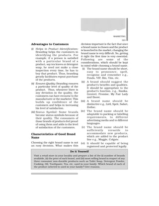 MARKETING
323
Advantages to Customers
(i) Helps in Product Identification:
Branding helps the customers in
identifying the products. For
example, if a person is satisfied
with a particular brand of a
product, say tea leaves or detergent
soap, he need not make a close
inspection every time, he has to
buy that product. Thus, branding
greatly facilitates repeat purchase
of the products.
(ii) Ensures Quality: Branding ensures
a particular level of quality of the
product. Thus, whenever there is
any deviation in the quality, the
customers can have recourse to the
manufacturer or the marketer. This
builds up confidence of the
customers and helps in increasing
his level of satisfaction.
(iii) Status Symbol: Some brands
become status symbols because of
their quality. The consumers of
those brands of products feel proud
of using them and adds to the level
of satisfaction of the customers.
Characteristics of Good Brand
Name
Choosing the right brand name is not
an easy decision. What makes this
decision important is the fact that once
a brand name is chosen and the product
is launched in the market, changing the
brand name is very difficult. So, getting
it right the first time is very essential.
Following are some of the
considerations, which should be kept
in mind while choosing a brand name.
(i) The brand name should be short,
easy to pronounce, spell,
recognise and remember e.g.,
Ponds, VIP, Rin, Vim, etc.
(ii) A brand should suggest the
product’s benefits and qualities.
It should be appropriate to the
product’s function. e.g., Rasika,
Genteel, Promise, My Fair Lady
and Boost.
(iii) A brand name should be
distinctive e.g., Liril, Sprit, Safari,
Zodiac.
(iv) The brand name should be
adaptable to packing or labelling
requirements, to different
advertising media and to different
languages.
(v) The brand name should be
sufficiently versatile to
accommodate new products,
which are added to the product
line e.g., Maggie, Colgate.
(vi) It should be capable of being
registered and protected legally.
Do it Yourself
Visit a retail store in your locality and prepare a list of the (i) number of brands
available, (ii) the price of each brand, and (iii) most selling brand in respect of any
three consumer non-durable products such as Toilet Soap, Detergent Powder,
Cooking, Oil, Toothpaste, Tea, etc. used in your family. Which brand of each of
the product selected is used in your family? Give reasons.
 