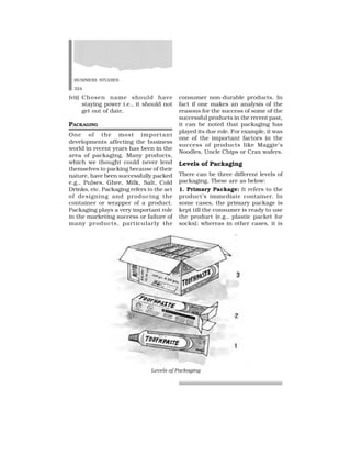BUSINESS STUDIES
324
(vii) Chosen name should have
staying power i.e., it should not
get out of date.
PACKAGING
One of the most important
developments affecting the business
world in recent years has been in the
area of packaging. Many products,
which we thought could never lend
themselves to packing because of their
nature, have been successfully packed
e.g., Pulses, Ghee, Milk, Salt, Cold
Drinks, etc. Packaging refers to the act
of designing and producing the
container or wrapper of a product.
Packaging plays a very important role
in the marketing success or failure of
many products, particularly the
consumer non-durable products. In
fact if one makes an analysis of the
reasons for the success of some of the
successful products in the recent past,
it can be noted that packaging has
played its due role. For example, it was
one of the important factors in the
success of products like Maggie’s
Noodles, Uncle Chips or Crax wafers.
Levels of Packaging
There can be three different levels of
packaging. These are as below:
1. Primary Package: It refers to the
product’s immediate container. In
some cases, the primary package is
kept till the consumer is ready to use
the product (e.g., plastic packet for
socks); whereas in other cases, it is
Levels of Packaging
 
