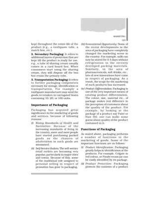 MARKETING
325
kept throughout the entire life of the
product (e.g., a toothpaste tube, a
match box, etc.).
2. Secondary Packaging: It refers to
additional layers of protection that are
kept till the product is ready for use,
e.g., a tube of shaving cream usually
comes in a card board box. When
consumers start using the shaving
cream, they will dispose off the box
but retain the primary tube.
3. Transportation Packaging: It refers
to further packaging components
necessary for storage, identification or
transportation. For example a
toothpaste manufacturer may send the
goods to retailers in corrugated boxes
containing 10, 20, or 100 units.
Importance of Packaging
Packaging has acquired great
significance in the marketing of goods
and services, because of following
reasons:
(i) Rising Standards of Health and
Sanitation: Because of the
increasing standards of living in
the country, more and more people
have started purchasing packed
goods as the chances of
adulteration in such goods are
minimised.
(ii) Self Service Outlets: The self-service
retail outlets are becoming very
popular, particularly in major cities
and towns. Because of this, some
of the traditional role assigned to
personal selling in respect of
promotion has gone to packaging.
(iii) Innovational Opportunity: Some of
the recent developments in the
area of packaging have completely
changed the marketing scene in
the country. For example, milk can
now be stored for 4-5 days without
refrigeration in the recently
developed packing materials.
Similarly, in the area of
pharmaceuticals, soft drinks, etc.,
lots of new innovations have come
in respect of packaging. As a
result, the scope for the marketing
of such products has increased.
(iv) Product Differentiation: Packaging is
one of the very important means of
creating product differentiation.
The colour, size, material etc., of
package makes real difference in
the perception of customers about
the quality of the product. For
example, by looking at the
package of a product say Paint or
Hair Oil, one can make some
guess about quality of the product
contained in it.
Functions of Packaging
As stated above, packaging performs
a number of functions in the
marketing of goods. Some of the
important functions are as follows:
(i) Product Identification: Packaging
greatly helps in identification of the
products. For example, Colgate in
red colour, or Ponds cream jar can
be easily identified by its package.
(ii) Product Protection: Packaging
protects the contents of a product
 