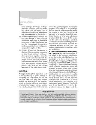BUSINESS STUDIES
326
from spoilage, breakage, leakage,
pilferage, damage, climatic effect,
etc. This kind of protection is
required during storing, distribution
and transportation of the product.
(iii) Facilitating Use of the Product: The
size and shape of the package
should be such that it should be
convenient to open, handle and use
for the consumers. Cosmetics,
medicines and tubes of toothpastes
are good examples of this.
(iv) Product Promotion: Packaging is
also used for promotion purposes.
A startling colour scheme,
photograph or typeface may be
used to attract attention of the
people at the point of purchase.
Sometimes it may work even better
than advertising. In self-service
stores, this role of packaging
becomes all the more important.
Labelling
A simple looking but important task
in the marketing of goods relates to
designing the label to be put on the
package. The label may vary from a
simple tag attached to the product
(such as in case of local unbranded
products like sugar, wheat, pulses,
etc.) indicating some information
about the quality or price, to complex
graphics that are part of the package,
like the ones on branded products (say
the graphic of Boat and Patwar on the
package of a popular brand of After
Shave Lotion or of a lady offering a
pen to solicit the views of the users,
on the label of a detergent powder).
Lables are useful in providing detailed
information about the product, its
contents, method of use, etc. The
various functions performed by a label
are as follows:
1. Describe the Product and Specify
its Contents: Let us look at some of
the labels of the products used by us
in our day to day life. The label on the
package of a local tea company
describes the company as ‘ Mohini Tea
Company, an ISO 9001:200C Certified
Company’; a popular brand of Prickly
Heat Powder, describes how the
product provides relief from prickly
heat and controls bacterial growth and
infection, giving caution forbidding its
application on cuts and wounds.
Package of fast food products like
ready to eat Dosa, Idli or Noodles,
describe the procedure of cooking
these products; the Package of a
toothpaste brand lists the ‘Ten Teeth
and Gum Problems’, which the
product claims to fight with its
Do it Yourself
Visit a local Grocery Shop and find out any two products which are sold both in
packaged form and in loose (unpackaged) form and find out i) The product for
which the sale in packaged form is greater ii) The product for which sale in loose
form is greater. iii) the benefit, to the retailer in selling goods on i) packaged form
and ii) unpackaged form.
 