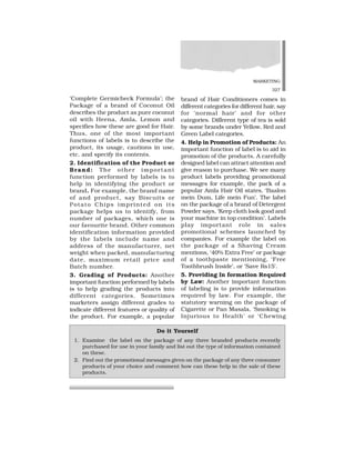 MARKETING
327
‘Complete Germicheck Formula’; the
Package of a brand of Coconut Oil
describes the product as pure coconut
oil with Heena, Amla, Lemon and
specifies how these are good for Hair.
Thus, one of the most important
functions of labels is to describe the
product, its usage, cautions in use,
etc. and specify its contents.
2. Identification of the Product or
Brand: The other important
function performed by labels is to
help in identifying the product or
brand. For example, the brand name
of and product, say Biscuits or
Potato Chips imprinted on its
package helps us to identify, from
number of packages, which one is
our favourite brand. Other common
identification information provided
by the labels include name and
address of the manufacturer, net
weight when packed, manufacturing
date, maximum retail price and
Batch number.
3. Grading of Products: Another
important function performed by labels
is to help grading the products into
different categories. Sometimes
marketers assign different grades to
indicate different features or quality of
the product. For example, a popular
brand of Hair Conditioners comes in
different categories for different hair, say
for ‘normal hair’ and for other
categories. Different type of tea is sold
by some brands under Yellow, Red and
Green Label categories.
4. Help in Promotion of Products: An
important function of label is to aid in
promotion of the products. A carefully
designed label can attract attention and
give reason to purchase. We see many
product labels providing promotional
messages for example, the pack of a
popular Amla Hair Oil states, ‘Baalon
mein Dum, Life mein Fun’. The label
on the package of a brand of Detergent
Powder says, ‘Keep cloth look good and
your machine in top condition’. Labels
play important role in sales
promotional schemes launched by
companies. For example the label on
the package of a Shaving Cream
mentions, ‘40% Extra Free’ or package
of a toothpaste mentioning, ‘Free
Toothbrush Inside’, or ‘Save Rs15’.
5. Providing In formation Required
by Law: Another important function
of labeling is to provide information
required by law. For example, the
statutory warning on the package of
Cigarette or Pan Masala, ‘Smoking is
Injurious to Health’ or ‘Chewing
Do it Yourself
1. Examine the label on the package of any three branded products recently
purchased for use in your family and list out the type of information contained
on these.
2. Find out the promotional messages given on the package of any three consumer
products of your choice and comment how can these help in the sale of these
products.
 