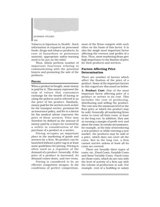 BUSINESS STUDIES
328
Tobacco is Injurious to Health’. Such
information is required on processed
foods, drugs and tobacco products. In
case of hazardous or poisonous
material, appropriate safety-warning
need to be put on the label.
Thus, labels perform number of
important functions relating to
communicating with the potential
buyers and promoting the sale of the
products.
PRICING
When a product is bought, some money
is paid for it. This money represent the
sum of values that consumers
exchange for the benefit of having or
using the prdocut and is referred to as
the price of the product. Similarly,
money paid for the services such as fare
for the transport service, premium for
an insurance policy, and fee to a doctor
for his medical advise represent the
price of these services. Price may
therefore be defined as the amount of
money paid by a buyer (or received by
a seller) in consideration of the
purchase of a product or a service.
Pricing occupies an important
place in the marketing of goods and
services by a firm. No product can be
launched without a price tag or at least
some guidelines for pricing. Pricing is
often used as a regulator of the
demand of a product. Generally, if the
price of a product is increased, its
demand comes down, and vice-versa.
Pricing is considered to be an
effective competitive weapon. In the
conditions of perfect competition,
most of the firms compete with each
other on the basis of this factor. It is
also the single most important factor
affecting the revenue and profits of a
firm. Thus, most marketing firms give
high importance to the fixation of price
for their products and services.
Factors Affecting Price
Determination
There are number of factors which
affect the fixation of the price of a
product. Some of the important factors
in this regard are discussed as below:
1. Product Cost: One of the most
important factor affecting price of a
product or service is its cost. This
includes the cost of producing,
distributing and selling the product.
The cost sets the minimum level or the
floor price at which the product may
be sold. Generally all marketing firms
strive to cover all their costs, at least
in the long run. In addition, they aim
at earning a margin of profit over and
above the costs. In certain circumstance,
for example, at the time of introducing
a new product or while entering a new
market, the products may be sold at
a price, which does not cover all the
costs. But in the long run, a firm
cannot survive unless at least all its
costs are covered.
There are broadly three types of
costs: viz., Fixed Costs, Variable Costs
and Semi Variable Costs. Fixed costs
are those costs, which do not vary with
the level of activity of a firm say with
the volume of production or sale. For
example, rent of a building or salary
 