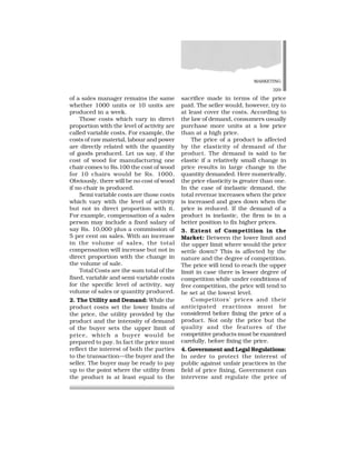 MARKETING
329
of a sales manager remains the same
whether 1000 units or 10 units are
produced in a week.
Those costs which vary in direct
proportion with the level of activity are
called variable costs. For example, the
costs of raw material, labour and power
are directly related with the quantity
of goods produced. Let us say, if the
cost of wood for manufacturing one
chair comes to Rs.100 the cost of wood
for 10 chairs would be Rs. 1000.
Obviously, there will be no cost of wood
if no chair is produced.
Semi variable costs are those costs
which vary with the level of activity
but not in direct proportion with it.
For example, compensation of a sales
person may include a fixed salary of
say Rs. 10,000 plus a commission of
5 per cent on sales. With an increase
in the volume of sales, the total
compensation will increase but not in
direct proportion with the change in
the volume of sale.
Total Costs are the sum total of the
fixed, variable and semi-variable costs
for the specific level of activity, say
volume of sales or quantity produced.
2. The Utility and Demand: While the
product costs set the lower limits of
the price, the utility provided by the
product and the intensity of demand
of the buyer sets the upper limit of
price, which a buyer would be
prepared to pay. In fact the price must
reflect the interest of both the parties
to the transaction—the buyer and the
seller. The buyer may be ready to pay
up to the point where the utility from
the product is at least equal to the
sacrifice made in terms of the price
paid. The seller would, however, try to
at least cover the costs. According to
the law of demand, consumers usually
purchase more units at a low price
than at a high price.
The price of a product is affected
by the elasticity of demand of the
product. The demand is said to be
elastic if a relatively small change in
price results in large change in the
quantity demanded. Here numerically,
the price elasticity is greater than one.
In the case of inelastic demand, the
total revenue increases when the price
is increased and goes down when the
price is reduced. If the demand of a
product is inelastic, the firm is in a
better position to fix higher prices.
3. Extent of Competition in the
Market: Between the lower limit and
the upper limit where would the price
settle down? This is affected by the
nature and the degree of competition.
The price will tend to reach the upper
limit in case there is lesser degree of
competition while under conditions of
free competition, the price will tend to
be set at the lowest level.
Competitors’ prices and their
anticipated reactions must be
considered before fixing the price of a
product. Not only the price but the
quality and the features of the
competitive products must be examined
carefully, before fixing the price.
4. Government and Legal Regulations:
In order to protect the interest of
public against unfair practices in the
field of price fixing, Government can
intervene and regulate the price of
 