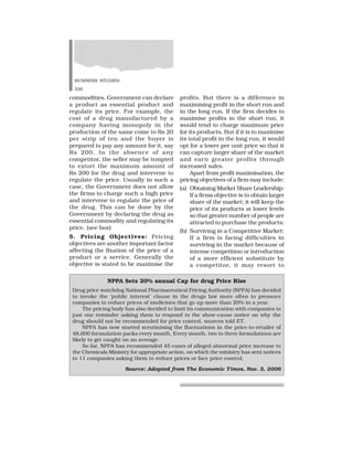 BUSINESS STUDIES
330
commodities. Government can declare
a product as essential product and
regulate its price. For example, the
cost of a drug manufactured by a
company having monopoly in the
production of the same come to Rs 20
per strip of ten and the buyer is
prepared to pay any amount for it, say
Rs 200. In the absence of any
competitor, the seller may be tempted
to extort the maximum amount of
Rs 200 for the drug and intervene to
regulate the price. Usually in such a
case, the Government does not allow
the firms to charge such a high price
and intervene to regulate the price of
the drug. This can be done by the
Government by declaring the drug as
essential commodity and regulating its
price. (see box)
5. Pricing Objectives: Pricing
objectives are another important factor
affecting the fixation of the price of a
product or a service. Generally the
objective is stated to be maximise the
profits. But there is a difference in
maximising profit in the short run and
in the long run. If the firm decides to
maximise profits in the short run, it
would tend to charge maximum price
for its products. But if it is to maximise
its total profit in the long run, it would
opt for a lower per unit price so that it
can capture larger share of the market
and earn greater profits through
increased sales.
Apart from profit maximisation, the
pricing objectives of a firm may include:
(a) Obtaining Market Share Leadership:
If a firms objective is to obtain larger
share of the market; it will keep the
price of its products at lower levels
so that greater number of people are
attracted to purchase the products;
(b) Surviving in a Competitive Market:
If a firm is facing difficulties in
surviving in the market because of
intense competition or introduction
of a more efficient substitute by
a competitor, it may resort to
NPPA Sets 20% annual Cap for drug Price Rise
Drug price watchdog National Pharmaceutical Pricing Authority (NPPA) has decided
to invoke the ‘public interest’ clause in the drugs law more often to pressure
companies to reduce prices of medicines that go up more than 20% in a year.
The pricing body has also decided to limit its communication with companies to
just one reminder asking them to respond to the show-cause notice on why the
drug should not be recommended for price control, sources told ET.
NPPA has now started scrutinising the fluctuations in the price-to-retailer of
48,600 formulation packs every month. Every month, two to three formulations are
likely to get caught on an average.
So far, NPPA has recommended 45 cases of alleged abnormal price increase to
the Chemicals Ministry for appropriate action, on which the ministry has sent notices
to 11 companies asking them to reduce prices or face price control.
Source: Adopted from The Economic Times, Nov. 3, 2006
 