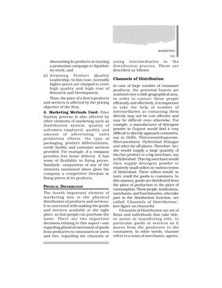 MARKETING
331
discounting its products or running
a promotion campaign to liquidate
its stock; and
(c) Attaining Product Quality
Leadership: In this case, normally
higher prices are charged to cover
high quality and high cost of
Research and Development.
Thus, the price of a firm’s products
and services is affected by the pricing
objective of the firm.
6. Marketing Methods Used: Price
fixation process is also affected by
other elements of marketing such as
distribution system, quality of
salesmen employed, quality and
amount of advertising, sales
promotion efforts, the type of
packaging, product differentiation,
credit facility and customer services
provided. For example, if a company
provides free home delivery, it has
some of flexibility in fixing prices.
Similarly, uniqueness of any of the
elements mentioned above gives the
company a competitive freedom in
fixing prices of its products.
PHYSICAL DISTRIBUTION
The fourth important element of
marketing mix is the physical
distribution of products and services.
It is concerned with making the goods
and services available at the right
place, so that people can purchase the
same. There are two important
decisions relating to this aspect—one
regarding physical movement of goods
from producers to consumers or users
and two, regarding the channels or
using intermediaries in the
distribution process. These are
described as follows:
Channels of Distribution
In case of large number of consumer
products, the potential buyers are
scattered over a wide geographical area.
In order to contact these people
efficiently and effectively, it is important
to take the help of number of
intermediaries as contacting them
directly may not be cost effective and
may be difficult even otherwise. For
example, a manufacturer of detergent
powder in Gujarat would find it very
difficult to directly approach customers,
say in Delhi, Thiruvananthapuram,
Bhuvaneshwar, Hyderabad Srinagar
and other far off places. Therefore, he/
she would supply a large quantity of
his/her product to a big merchant, say
in Hyderabad. This big merchant would
then supply detergent powder to
relatively small sellers in various towns
of Hyderabad. These sellers would, in
turn, resell the goods to customers. In
this manner, goods are distributed from
the place of production to the place of
consumption. These people, institutions,
merchants, and functionaries, who take
part in the distribution function, are
called ‘Channels of Distribution’.
(see figure on channels)
Channels of Distribution are set of
firms and individuals that take title,
or assist in transferring title, to
particular goods or services as it
moves from the producers to the
consumers. In other words, channel
refers to a team of merchants, agents,
 