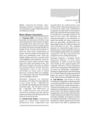 FINANCIAL MARKET
271
(RBI), Commercial Banks, Non-
Banking Finance Companies, State
Governments, Large Corporate Houses
and Mutual Funds.
MONEY MARKET INSTRUMENTS
1. Treasury Bill: A Treasury bill is
basically an instrument of short-term
borrowing by the Government of India
maturing in less than one year. They
are also known as Zero Coupon Bonds
issued by the Reserve Bank of India on
behalf of the Central Government to
meet its short-term requirement of
funds. Treasury bills are issued in the
form of a promissory note. They are
highly liquid and have assured yield
and negligible risk of default. They are
issued at a price which is lower than
their face value and repaid at par. The
difference between the price at which
the treasury bills are issued and their
redemption value is the interest
receivable on them and is called
discount. Treasury bills are available
for a minimum amount of Rs 25,000
and in multiples thereof.
Example: Suppose an investor
purchases a 91 days Treasury bill with
a face value of Rs. 1,00,000 for
Rs. 96,000. By holding the bill until the
maturity date, the investor receives
Rs. 1,00,000. The difference of
Rs. 4,000 between the proceeds
received at maturity and the amount
paid to purchase the bill represents the
interest received by him.
2. Commercial Paper: Commercial
paper is a short-term unsecured
promissory note, negotiable and
transferable by endorsement and
delivery with a fixed maturity period. It
is issued by large and creditworthy
companies to raise short-term funds at
lower rates of interest than market rates.
It usually has a maturity period of 15
days to one year. The issuance of
commercial paper is an alternative to
bank borrowing for large companies
that are generally considered to be
financially strong. It is sold at a discount
and redeemed at par. The original
purpose of commercial paper was to
provide short-terms funds for seasonal
and working capital needs. For example
companies use this instrument for
purposes such as bridge financing.
Example: Suppose a company needs
long-term finance to buy some
machinery. In order to raise the long
term funds in the capital market the
company will have to incur floatation
costs (costs associated with floating of
an issue are brokerage, commission,
printing of applications and advertising
etc.). Funds raised through commercial
paper are used to meet the floatation
costs. This is known as Bridge Financing.
3. Call Money: Call money is short
term finance repayable on demand, with
a maturity period of one day to fifteen
days, used for inter-bank transactions.
Commercial banks have to maintain a
minimum cash balance known as cash
reserve ratio. The Reserve Bank of India
changes the cash reserve ratio from time
to time which in turn affects the amount
of funds available to be given as loans
by commercial banks. Call money is a
method by which banks borrow from
each other to be able to maintain the
 