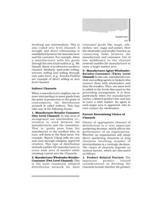 MARKETING
335
involving any intermediary. This is
also called zero level channel. A
straight and direct relationship is
established between the manufacturer
and the customer. For example, when
a manufacturer sells his goods
through his own retail outlets (e.g., Mc
Donald, Bata); it is referred to as direct
channel. Similarly, mail order selling,
internet selling and selling through
own sales force, (e.g., Eureka Forbes)
are example of direct selling or zero
level channel.
Indirect Channels
When a manufacturer employs one or
more intermediary to move goods from
the point of production to the point of
consumption, the distribution
network is called indirect. This may
take any of the following forms:
1. Manufacturer-Retailer Consumer
(One Level Channel): In this form of
arrangement one intermediary i.e.,
retailers is used between the
manufacturers and the customers.
That is, goods pass from the
manufacture to the retailers who, in
turn, sell them to the final users. For
example, Maruti Udyog sells its cars
and vans through company approved
retailers. This type of distribution
network enables the manufacturers to
cover wide area of market while
retaining control over the Channels.
2. Manufacturer-Wholesaler-Retailer-
Consumer (Two Level Channel): This
is the most commonly adopted
distribution network for most
consumer goods like soaps, oils,
clothes, rice, sugar and pulses. Here
the wholesaler and retailer function as
connecting links between the
manufacturer and consumer. Use of
two middlemen in the channel
network enables the manufacturer to
cover a larger market area.
3. Manufacturer-Agent-Wholesaler-
Retailer-Consumer (Three Level
Channel):Inthiscase,manufacturesuse
their own selling agents or brokers who
connect them with wholesalers and
then the retailers. Thus, one more level
is added to the levels discussed in the
proceeding arrangement. It is done
particularly when the manufacturer
carries a limited product line and has
to cover a wide market. An agent in
each major area is appointed, who in
turn contact the wholesalers.
Factors Determining Choice of
Channels
Choice of appropriate channel of
distribution is a very important
marketing decision, which affects the
performance of an organisation.
Whether an organisation will adopt
direct marketing channels or long
channels involving number of
intermediaries is a strategic decision.
The choice of channels depends on
various factors, which are discussed
as follows:
1. Product Related Factors: The
important product related
considerations in deciding the
channels include whether the product
 