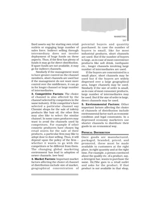 MARKETING
337
fixed assets say for starting own retail
outlets or engaging large number of
sales force. Indirect selling through
intermediary does not involve
deployment of huge funds on these
aspects. Thus, if the firm has plenty of
funds it may go for direct distribution.
If spare funds are not available, it may
go for indirect channels.
Similarly if the management want
to have greater control on the channel
members, short channels are used but
if the management do not want more
control over the middlemen, it can go
in for longer channel or large number
of intermediaries.
3. Competitive Factors: The choice
of channel is also affected by the
channel selected by competitors in the
same industry. If the competitor’s have
selected a particular channel say
Chemist shops for the sale of toiletry
products like hair oil, the other firm
may also like to select the similar
channel. In some cases producers may
want to avoid the channels used by
competitors. For example if other
cosmetic producers have chosen big
retail stores for the sale of their
products, a particular firm may like to
adopt door to door selling. Thus, it will
depend upon the policy of the firm –
whether it wants to go with the
competitors or be different from them.
The changing global marketing
environment has lead to adoption of
newer channels. (see box)
4. Market Factors: Important market
factors affecting the choice of channel
of distribution include size of market,
geographical concentration of
potential buyers and quantity
purchased. In case the number of
buyers is small, like for most
industrial products, short channels
are used. But if the number of buyers
is large, as in case of most convenience
products like soft drink, toothpaste
etc., longer channels involving large
number of intermediaries are used.
If the buyers are concentrated in a
small place, short channels may be
used but if the buyers are widely
dispersed over a large geographical
area, longer channels may be used.
Similarly if the size of order is small,
as in case of most consumer products,
large number of intermediaries may
be used. But if the size of order is large,
direct channels may be used.
5. Environmental Factors: Other
important factors affecting the choice
of channels of distribution include
environmental factor such as economic
condition and legal constraints. In a
depressed economy marketers use
shorter channels to distribute their
goods in an economical way.
PHYSICAL DISTRIBUTION
Once goods are manufactured,
packaged, branded, priced, and
promoted, these must be made
available to customers at the right
place, in right quantity and at the right
time. For example, a person convinced
about the quality etc. of a product, say,
a detergent bar, wants to purchase the
same. He/She goes to a retail outlet
and asks for the product. If that
product is not available in that shop,
 