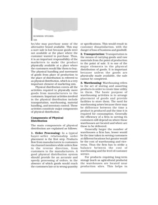 BUSINESS STUDIES
338
he/she may purchase some of the
alternative brand available. This way
a sure sale is lost because goods were
not available at the place where the
customer wanted to purchase. Thus,
it is an important responsibility of the
marketers to make the product
physically available at a place where
the customers would like them to buy.
The physical handling and movement
of goods from place of production to
the place of distribution is referred to
as physical distribution, which is a very
important element of marketing mix.
Physical distribution covers all the
activities required to physically move
goods from manufacturers to the
customers. Important activities involved
in the physical distribution include
transportation, warehousing, material
handling, and inventory control. These
activities constitute major components
of physical distribution.
Components of Physical
Distribution
The main components of physical
distribution are explained as follows:
1. Order Processing: In a typical
buyer -seller relationship order
placement is the first step. Products
flow from manufacturers to customers
via channel members while orders flow
in the reverse direction, from
customers to the manufacturers. A
good physical distribution system
should provide for an accurate and
speedy processing of orders, in the
absence of which goods would reach
the customers late or in wrong quantity
or specifications. This would result in
customer dissatisfaction, with the
danger of loss of business and goodwill.
2. Transportation: Transportation is
the means of carrying goods and raw
materials from the point of production
to the point of sale. It is one of the
major elements in the physical
distribution of goods. It is important
because unless the goods are
physically made available, the sale
cannot be completed.
3. Warehousing: Warehousing refers
to the act of storing and assorting
products in order to create time utility
in them. The basic purpose of
warehousing activities is to arrange
placement of goods and provide
facilities to store them. The need for
warehousing arises because there may
be difference between the time a
product is produced and the time it is
required for consumption. Generally
the efficiency of a firm in serving its
customers will depend on where these
warehouses are located and where are
these to be delivered.
Generally larger the number of
warehouses a firm has, lesser would
be the time taken in serving customers
at different locations but greater would
be the cost of warehousing and vice-
versa. Thus the firm has to strike a
balance between the cost of
warehousing and the level of customer
service.
For products requiring long-term
storage (such as agricultural products)
the warehouses are located near
production sites. This helps in
 