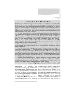 MARKETING
339
minimising the charges on
transportation of the goods. On the other
hand, the products which are bulky and
hard to ship (machinery, automobiles)
as well as perishable products (bakery,
meat, vegetables) are kept at different
locations near the market.
4. Inventory Control: Linked to
warehousing decisions are the inventory
decisions which hold key to success for
many manufacturers, especially those
where the perunit cost is high. A very
important decision in respect of
inventory is deciding about the level of
inventory. Higher the level of inventory,
higher will be the level of service to
customers but the cost of carrying the
inventory will also be high because lot
Nothing Beats Word of Mouth in India
Nothing sways an Indian buyer’s choice more than a word of reassurance from the
people he knows. Now even high octane media blitz. A global online survey conducted
by ACNielsen puts word of mouth communication and referencing as the biggest
influence than conventional advertising on consumers in their buying decisions. In
big ticket purchases like cars, mobile phones and home loans, the study says that
almost 50% of consumers in India rely on the references from their friends and
relatives while making their decisions.
The story is different in developed economies. Take the case of automobiles. In
markets like the US, Canada and Japan more people are influenced by conventional
advertising by automobile companies, in developing markets like India, Malaysia
and Thailand it’s the neighbour or the colleague who tips the scales one way or the
other. “In case of luxury goods, the psyche of Indians has always been different.
Buying a car is a family decision, so it is only natural that all the members of the
family will talk to all the other users of a similar products, who they know”, General
Motors India director P Balendran said:
“No wonder, large automakers in India spend as much on customer satisfaction
as advertising, and recognitions like the JD Power Customer Satisfaction awards
taken so seriously.”
When the whole world is going crazy with Inter not and mobile marketing, it is
interesting that for Indians it’s still conventional advertising and word of mouth
campaigns that sways their choices. Unlike in the West, Indians come from a very
closely-knit society where people get influenced by their peers, relatives and local
celebrities. People are more than willing to accept a brand if it’s endorsed by their
favourite superstar or is recommended by their close associates,” AC Nielsen (south
Asia) ED Sarang Panchal says:
“However, in markets like the US, previous experience with the products is the
strongest influencer overall and particularly when it came to buying cars (49%),
choosing a banks (46%), mobile phone (39%) and loans (35%). World of mouth is a
priority while buying weight loss products and mobile phones.”
Source: Adopted from Economic Times, Oct. 24, 2006
 