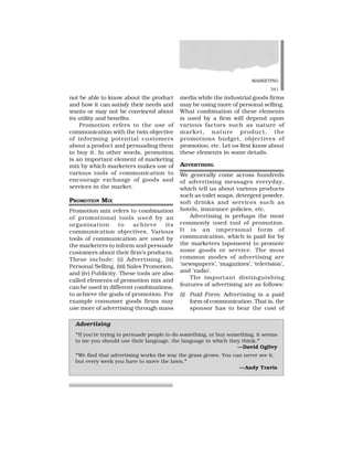 MARKETING
341
not be able to know about the product
and how it can satisfy their needs and
wants or may not be convinced about
its utility and benefits.
Promotion refers to the use of
communication with the twin objective
of informing potential customers
about a product and persuading them
to buy it. In other words, promotion
is an important element of marketing
mix by which marketers makes use of
various tools of communication to
encourage exchange of goods and
services in the market.
PROMOTION MIX
Promotion mix refers to combination
of promotional tools used by an
organisation to achieve its
communication objectives. Various
tools of communication are used by
the marketers to inform and persuade
customers about their firm’s products.
These include: (i) Advertising, (ii)
Personal Selling, (iii) Sales Promotion,
and (iv) Publicity. These tools are also
called elements of promotion mix and
can be used in different combinations,
to achieve the goals of promotion. For
example consumer goods firms may
use more of advertising through mass
media while the industrial goods firms
may be using more of personal selling.
What combination of these elements
is used by a firm will depend upon
various factors such as nature of
market, nature product, the
promotions budget, objectives of
promotion, etc. Let us first know about
these elements in some details.
ADVERTISING
We generally come across hundreds
of advertising messages everyday,
which tell us about various products
such as toilet soaps, detergent powder,
soft drinks and services such as
hotels, insurance policies, etc.
Advertising is perhaps the most
commonly used tool of promotion.
It is an impersonal form of
communication, which is paid for by
the marketers (sponsors) to promote
some goods or service. The most
common modes of advertising are
‘newspapers’, ‘magazines’, ‘television’,
and ‘radio’.
The important distinguishing
features of advertising are as follows:
(i) Paid Form: Advertising is a paid
form of communication. That is, the
sponsor has to bear the cost of
Advertising
“If you’re trying to persuade people to do something, or buy something, it seems
to me you should use their language, the language in which they think.”
—David Ogilvy
“We find that advertising works the way the grass grows. You can never see it,
but every week you have to move the lawn.”
—Andy Travis
 