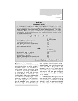 MARKETING
343
OBJECTIONS TO ADVERTISING
In the proceeding sections, you have
noted the merits and limitations of
advertising. Though advertising is one
of the most frequently used medium
of promotion of goods and services,
it attracts lot of criticism. The
opponents of advertising say that the
expenditure on advertising is a social
waste as it adds to the cost, multiplies
the needs of people and undermines
social values. The proponents,
however, argue that advertising is
very useful as it increases the reach,
brings the pay unit cost of production
down and adds to the growth of the
economy. It is therefore, important to
examine the major criticisms against
advertising and see the extent to
which these are true. This is taken
up as follows:
1. Adds to Cost: The opponents of
advertising argue that advertising
unnecessarily adds to the cost of
product, which is ultimately passed
on to the buyers in the form of high
Value AD
Government Shining
It’s not the heavy weight in the FMCG sector which are ruling the roost as top
advertisers on the tube, but surprisingly it’s the government departments and
public sector units. Apart from Procter & Gamble, Bajaj Consumer Care, Joyco
and Eicher Motors, the list of top advertisers across television and print is
dominated by Sarkari outfits flaunting their new found passion for mass-media
led public communication.
Top Five Advertisers on Television
Ad Time
(in ‘000 seconds)
Procter & Gamble Home Products 799
Central Excise Department 375
West Bengal Information and Culture 275
Joyco India Ltd. 227
Bajaj Consumer Care Ltd. 165
Print
Ad Volume
(Col.com in’000)
Sikkim/Royal Govt. Of Bhutan 416
Ratan Ayurvedic Sansthan 388
Government Of Mizoram 251
Ministry Of Petroleum and Natural Gas 209
Eicher Motors Ltd. 157
Source: Adopted from The Economic Times
 