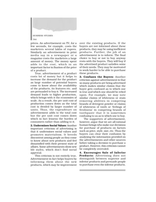 BUSINESS STUDIES
344
prices. An advertisement on TV, for a
few seconds, for example, costs the
marketers several lakhs of rupees.
Similarly an advertisement in print
media say in a newspaper or a
magazine costs the marketers a large
amount of money. The money spent
adds to the cost, which in an
important factor in fixation of the price
of a product.
True, advertisement of a product
costs lot of money but it helps to
increase the demand for the product
as large number of potential buyers
come to know about the availability
of the products, its features etc. and
are persuaded to buy it. The increased
demand leads to higher production,
which brings with it the economies of
scale. As a result, the per unit cost of
production comes down as the total
cost is divided by larger number of
units. Thus, the expenditure on
advertisement adds to the total cost
but the per unit cost comes down
which in fact lessens the burden of
consumers rather than adding to it.
2. Undermines Social Values: Another
important criticism of advertising is
that it undermines social values and
promotes materialism. It breeds
discontent among people as they come
to know about new products and feel
dissatisfied with their present state of
affairs. Some advertisements show new
life styles, which don’t find social
approval.
This criticism is not entirely true.
Advertisement in fact helps buyers by
informing them about the new
products, which may be improvement
over the existing products. If the
buyers are not informed about these
products, they may be using inefficient
products. Further, the job of an
advertisement is to inform. The final
choice to buy or not to buy anyway
rests with the buyers. They will buy if
the advertised product satisfies some
of their needs. They may be motivated
to work harder to be able to purchase
these products.
3. Confuses the Buyers: Another
criticism against advertisement is that
so many products are being advertised
which makes similar claims that the
buyer gets confused as to which one
is true and which one should be relied
upon. For example, we may note
similar claims of whiteness or stain
removing abilities in competing
brands of detergent powder or claims
of whiteness of tooth or ‘feelings of
freshness’ in competing brands of
toothpaste that it is sometimes
confusing to us as to which one to buy.
The supporters of advertisement,
however, argue that we are all rational
human beings who make our decisions
for purchase of products on factors
such as price, style, size, etc. Thus the
buyers can clear their confusion by
analysing the information provided on
the advertisements and other sources
before taking a decision to purchase a
product. However, this criticism cannot
be completely overruled.
4. Encourages Sale of Inferior
Products: Advertising does not
distinguish between superior and
inferior products and persuade people
to purchase even the inferior products.
 