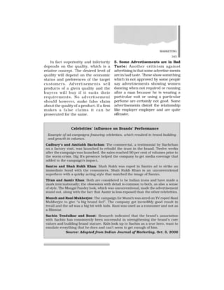 MARKETING
345
In fact superiority and inferiority
depends on the quality, which is a
relative concept. The desired level of
quality will depend on the economic
status and preferences of the target
customers. Advertisements sell
products of a given quality and the
buyers will buy if it suits their
requirements. No advertisement
should however, make false claim
about the quality of a product. If a firm
makes a false claims it can be
prosecuted for the same.
5. Some Advertisements are in Bad
Taste: Another criticism against
advertising is that some advertise-ments
are in bad taste. These show something
which in not approved by some people
say advertisements showing women
dancing when not required or running
after a man because he is wearing a
particular suit or using a particular
perfume are certainly not good. Some
advertisements distort the relationship
like employer employee and are quite
offensive.
Celebrities’ Influence on Brands’ Performance
Example of ad campaigns featuring celebrities, which resulted in brand building
and growth in volumes.
Cadbury’s and Amitabh Bachchan: The commercial, a testimonial by Bachchan
on a factory visit, was launched to rebuild the trust in the brand. Twelve weeks
after the campaign was launched, the sales reached 90 per cent of volumes prior to
the worm crisis. Big B’s presence helped the company to get media coverage that
added to the campaign’s impact.
Santro and Shah Rukh Khan: Shah Rukh was roped in Santro ad to strike an
immediate bond with the consumers. Shah Rukh Khan is an unconventional
superhero with a quirky acting style that matched the image of Santro.
Titan and Aamir Khan: Both are considered to be Indian icons and have made a
mark internationally; the obsession with detail is common to both, as also a sense
of style. The Mangal Pandey look, which was unconventional, made the advertisement
stand out, along with the fact that Aamir is less exposed than the other celebrities.
Munch and Rani Mukherjee: The campaign for Munch was aired on TV roped Rani
Mukherjee to give “a big brand feel”. The company got incredibly good result in
recall and the ad was a big hit with kids. Rani was used as a consumer and not as
a filmstar.
Sachin Tendulkar and Boost: Research indicated that the brand’s association
with Sachin has consistently been successful in strengthening the brand’s core
values and building brand stature. Kids look up to Sachin as a true hero, want to
emulate everything that he does and can’t seem to get enough of him.
Source: Adopted from Indian Journal of Marketing, Oct. 5, 2006
 