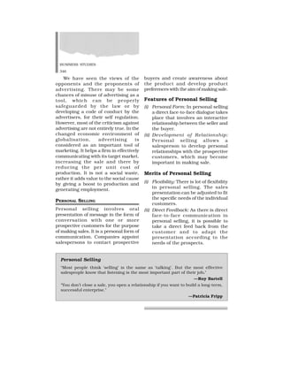 BUSINESS STUDIES
346
Personal Selling
‘Most people think ‘selling’ is the same as ‘talking’. But the most effective
salespeople know that listening is the most important part of their job.’
—Roy Bartell
‘You don’t close a sale, you open a relationship if you want to build a long-term,
successful enterprise.’
—Patricia Fripp
We have seen the views of the
opponents and the proponents of
advertising. There may be some
chances of misuse of advertising as a
tool, which can be properly
safeguarded by the law or by
developing a code of conduct by the
advertisers, for their self regulation.
However, most of the criticism against
advertising are not entirely true. In the
changed economic environment of
globalisation, advertising is
considered as an important tool of
marketing. It helps a firm in effectively
communicating with its target market,
increasing the sale and there by
reducing the per unit cost of
production. It is not a social waste,
rather it adds value to the social cause
by giving a boost to production and
generating employment.
PERSONAL SELLING
Personal selling involves oral
presentation of message in the form of
conversation with one or more
prospective customers for the purpose
of making sales. It is a personal form of
communication. Companies appoint
salespersons to contact prospective
buyers and create awareness about
the product and develop product
preferences with the aim of making sale.
Features of Personal Selling
(i) Personal Form: In personal selling
a direct face-to-face dialogue takes
place that involves an interactive
relationship between the seller and
the buyer.
(ii) Development of Relationship:
Personal selling allows a
salesperson to develop personal
relationships with the prospective
customers, which may become
important in making sale.
Merits of Personal Selling
(i) Flexibility: There is lot of flexibility
in personal selling. The sales
presentation can be adjusted to fit
the specific needs of the individual
customers.
(ii) Direct Feedback: As there is direct
face-to-face communication in
personal selling, it is possible to
take a direct feed back from the
customer and to adapt the
presentation according to the
needs of the prospects.
 