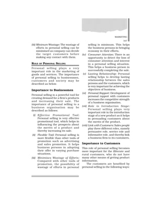 MARKETING
347
(iii) Minimum Wastage: The wastage of
efforts in personal selling can be
minimised as company can decide
the target customers before
making any contact with them.
ROLE OF PERSONAL SELLING
Personal selling plays a very
important role in the marketing of
goods and services. The importance
of personal selling to businessmen,
customers and society may be
described as below.
Importance to Businessmen
Personal selling is a powerful tool for
creating demand for a firm’s products
and increasing their sale. The
importance of personal selling to a
business organisation may be
described as follows:
(i) Effective Promotional Tool:
Personal selling is very effective
promotional tool, which helps in
influencing the prospects about
the merits of a product and
thereby increasing its sale.
(ii) Flexible Tool: Personal selling is
more flexible than other tools of
promotion such as advertising
and sales promotion. It helps
business persons in adopting
their offer in varying purchase
situations.
(iii) Minimises Wastage of Efforts:
Compared with other tools of
promotion, the possibility of
wastage of efforts in personal
selling is minimum. This helps
the business persons in bringing
economy in their efforts.
(iv) Consumer Attention: There is an
opportunity to detect the loss of
consumer attention and interest
in a personal selling situation.
This helps a business person in
successfully completing the sale.
(v) Lasting Relationship: Personal
selling helps to develop lasting
relationship between the sales
persons and the customers, which
is very important for achieving the
objectives of business.
(vi) Personal Rapport: Development of
personal rapport with customers
increases the competitive strength
of a business organisation.
(vii) Role in Introduction Stage:
Personal selling plays very
important role in the introduction
stage of a new product as it helps
in persuading customers about
the merits of the product.
(viii) Link with Customers: Sales people
play three different roles, namely
persuasive role, service role and
informative role, and thereby link
a business firm to its customers.
Importance to Customers
This role of personal selling becomes
more important for the illiterate and
rural customers, who do not have
many other means of getting product
information.
The customers are benefited by
personal selling in the following ways:
 