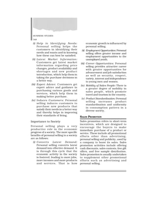 BUSINESS STUDIES
348
(i) Help in Identifying Needs:
Personal selling helps the
customers in identifying their
needs and wants and in knowing
how these can best be satisfied.
(ii) Latest Market Information:
Customers get latest market
information regarding price
changes, product availability and
shortages and new product
introduction, which help them in
taking the purchase decisions in
a better way.
(iii) Expert Advice: Customers get
expert advice and guidance in
purchasing various goods and
services, which help them in
making better purchase.
(iv) Induces Customers: Personal
selling induces customers to
purchase new products that
satisfy their needs in a better way
and thereby helps in improving
their standards of living.
Importance to Society
Personal selling plays a very
productive role in the economic
progress of a society. The more specific
benefits of personal selling to a society
are as follows:
(i) Converts Latest Demand:
Personal selling converts latest
demand into effective demand. It
is through this cycle that the
economic activity in the society
is fostered, leading to more jobs,
more incomes and more products
and services. That is how
economic growth is influenced by
personal selling.
(ii) Employment Opportunities: Personal
selling offers greater income and
employment opportunities to the
unemployed youth.
(iii) Career Opportunities: Personal
selling provides attractive career
with greater opportunities for
advancement and job satisfaction
as well as security, respect,
variety, interest and independence
to young men and women.
(iv) Mobility of Sales People: There is
a greater degree of mobility in
sales people, which promote
travel and tourism in the country.
(v) Product Standardisation: Personal
selling increases product
standardisation and uniformity
in consumption pattern in a
diverse society.
SALES PROMOTION
Sales promotion refers to short-term
incentives, which are designed to
encourage the buyers to make
immediate purchase of a product or
service. These include all promotional
efforts other than advertising,
personal selling and publicity, used by
a company to boost its sales. Sales
promotion activities include offering
cash discounts, sales contests, free gift
offers, and free sample distribution.
Sales promotion is usually undertaken
to supplement other promotional
efforts such as advertising and
personal selling.
 