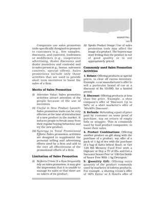 MARKETING
349
Companies use sales promotion
tools specifically designed to promote
to customers (e.g., free samples,
discounts, and contests), tradesmen
or middlemen (e.g., cooperative
advertising, dealer discounts and
dealer incentives and contests) and
to sales person (e.g., bonus, salesmen
contests, special offers). Sales
promotions include only those
activities that are used to provide
short term incentives to boost the
sales of a firm.
Merits of Sales Promotion
(i) Attention Value: Sales promotion
activities attract attention of the
people because of the use of
incentives.
(ii) Useful in New Product Launch:
Sales promotion tools can be very
effective at the time of introduction
of a new product in the market. It
induces people to break away from
their regular buying behaviour and
try the new product.
(iii) Synergy in Total Promotional
Efforts: Sales promotion activities
are designed to supplement the
personal selling and advertising
efforts used by a firm and add to
the over all effectiveness of the
promotional efforts of a firm.
Limitation of Sales Promotion
(i) Reflects Crisis: If a firm frequently
rely on sales promotion, it may give
the impression that it is unable to
manage its sales or that there are
no takers of its product.
(ii) Spoils Product Image: Use of sales
promotion tools may affect the
image of a product. The buyers may
start feeling that the product is not
of good quality or is not
appropriately priced.
Commonly used Sales Promotion
Activities
1. Rebate: Offering products at special
prices, to clear off excess inventory.
Example, a car manufacturer’s offer to
sell a particular brand of car at a
discount of Rs 10,000, for a limited
period.
2. Discount: Offering products at less
than list price. Example, a shoe
company’s offer of ‘Discount Up to
50%’ or a shirt marketer’s offer of
‘50+40% Discount’.
3. Refunds: Refunding a part of price
paid by customer on some proof of
purchase, say on return of empty
foils or wrapper. This is commonly
used by food product companies, to
boost their sales.
4. Product Combinations: Offering
another product as gift along with the
purchase of a product, say offer of a
pack of ½ kg of rice with the purchase
of a bag of Aatta (wheat flour), or ‘Get
128 KB Memory Card Free with a
Digicam’ or Buy a TV of 25+ and Get a
Vacuum Cleaner Free’ or ‘100 Gm Bottle
of Sauce Free With 1 kg Detergent.’
5. Quantity Gift: Offering extra
quantity of the product commonly
used by marketer of toiletry products.
For example, a shaving cream’s offer
of ‘40% Extra’ or A Hotel’s offer of
 