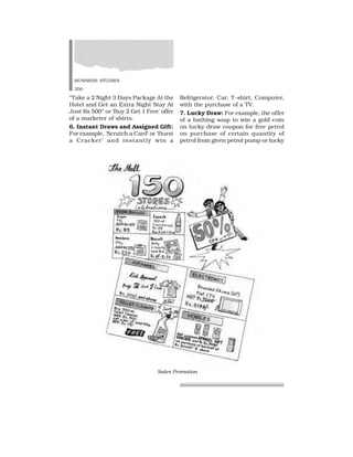 BUSINESS STUDIES
350
“Take a 2 Night 3 Days Package At the
Hotel and Get an Extra Night Stay At
Just Rs 500” or ‘Buy 2 Get 1 Free’ offer
of a marketer of shirts.
6. Instant Draws and Assigned Gift:
For example, ‘Scratch a Card’ or ‘Burst
a Cracker’ and instantly win a
Refrigerator, Car, T-shirt, Computer,
with the purchase of a TV.
7. Lucky Draw: For example, the offer
of a bathing soap to win a gold coin
on lucky draw coupon for free petrol
on purchase of certain quantity of
petrol from given petrol pump or lucky
Sales Promotion
 