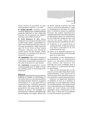 MARKETING
351
draw coupon on purchase of easy
undergarment and win a car offer.
8. Usable Benefit: ‘Purchase goods
worth Rs 3000 and get a holiday package
worth Rs 3000 free’ or ‘Get a Discount
Voucher for Accessories on Apparel
Purchase of Rs 1000 and above.’
9. Full finance @ 0%: Many
marketers of consumer durables such
as Electronic goods, automobiles etc
offer easy financing schemes such as
‘24 easy instalments, Eight Up Front
and 16 To Be Paid as Post Dated
Cheques’. However, one should be
careful about the file charges, which
sometimes is nothing but interest
recovered in advance.
10. Sampling: Offer of free sample of
a product, say a detergent powder or
tooth paste to potential customers at
the time of launch of a new brand.
11. Contests: Competitive events
involving application of skills or luck,
say salving a quiz or answering some
questions.
PUBLICITY
Publicity is similar to advertising, in
the sense that it is a non-personal form
of communication. However, as against
advertising it is a non-paid form of
communication. Publicity generally
takes place when favourable news is
presented in the mass media about a
product or service. For example, if a
manufacturer achieves a breakthrough
by developing a car engine, which runs
on water instead of petrol, and this
news is covered by television or radio
or newspapers in the form of a news
item. It would be termed as publicity
because the engine manufacturer
would benefit from such dissemination
of information about its achievement
by the media but would not bear any
cost for the same. Thus, the two
important features of publicity are that:
(i) Publicity is an unpaid form of
communication. It does not involve
any direct expenditure by the
marketing firm; and
(ii) There is no identified sponsor for
the communication as the message
goes as a news item.
In publicity, as the information is
disseminated by an independent
source, e.g., the press in the form of
news stories and features, the
message has more credibility than if
that comes as a sponsored message
in advertising.
Also, as the message goes in the
form of a news rather than direct sales
communication, it can reach even to
those persons who otherwise may not
pay attention to paid communication.
However, an important limitation
of publicity is that as a medium of
promotion, it is not within the control
of a marketing firm. The media would
cover only those pieces of information,
which are news worthy and which
symbolise some achievement in the
field. Thus, a firm can’t use publicity
to actively promote its products.
 