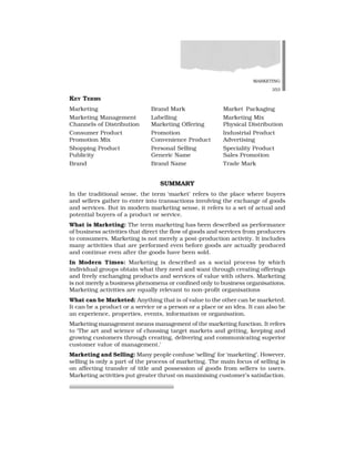 MARKETING
353
SUMMARY
In the traditional sense, the term ‘market’ refers to the place where buyers
and sellers gather to enter into transactions involving the exchange of goods
and services. But in modern marketing sense, it refers to a set of actual and
potential buyers of a product or service.
What is Marketing: The term marketing has been described as performance
of business activities that direct the flow of goods and services from producers
to consumers. Marketing is not merely a post-production activity. It includes
many activities that are performed even before goods are actually produced
and continue even after the goods have been sold.
In Modern Times: Marketing is described as a social process by which
individual groups obtain what they need and want through creating offerings
and freely exchanging products and services of value with others. Marketing
is not merely a business phenomena or confined only to business organisations.
Marketing activities are equally relevant to non-profit organisations
What can be Marketed: Anything that is of value to the other can be marketed.
It can be a product or a service or a person or a place or an idea. It can also be
an experience, properties, events, information or organisation.
Marketing management means management of the marketing function. It refers
to ‘The art and science of choosing target markets and getting, keeping and
growing customers through creating, delivering and communicating superior
customer value of management.’
Marketing and Selling: Many people confuse ‘selling’ for ‘marketing’. However,
selling is only a part of the process of marketing. The main focus of selling is
on affecting transfer of title and possession of goods from sellers to users.
Marketing activities put greater thrust on maximising customer’s satisfaction.
KEY TERMS
Marketing Brand Mark Market Packaging
Marketing Management Labelling Marketing Mix
Channels of Distribution Marketing Offering Physical Distribution
Consumer Product Promotion Industrial Product
Promotion Mix Convenience Product Advertising
Shopping Product Personal Selling Speciality Product
Publicity Generic Name Sales Promotion
Brand Brand Name Trade Mark
 
