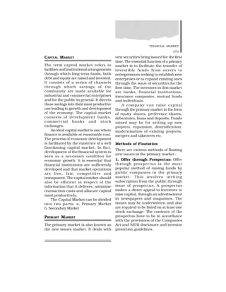 FINANCIAL MARKET
273
CAPITAL MARKET
The term capital market refers to
facilities and institutional arrangements
through which long-term funds, both
debt and equity are raised and invested.
It consists of a series of channels
through which savings of the
community are made available for
industrial and commercial enterprises
and for the public in general. It directs
these savings into their most productive
use leading to growth and development
of the economy. The capital market
consists of development banks,
commercial banks and stock
exchanges.
An ideal capital market is one where
finance is available at reasonable cost.
The process of economic development
is facilitated by the existence of a well
functioning capital market. In fact,
development of the financial system is
seen as a necessary condition for
economic growth. It is essential that
financial institutions are sufficiently
developed and that market operations
are free, fair, competitive and
transparent. The capital market should
also be efficient in respect of the
information that it delivers, minimise
transaction costs and allocate capital
most productively.
The Capital Market can be divided
into two parts: a. Primary Market
b. Secondary Market
PRIMARY MARKET
The primary market is also known as
the new issues market. It deals with
new securities being issued for the first
time. The essential function of a primary
market is to facilitate the transfer of
investible funds from savers to
entrepreneurs seeking to establish new
enterprises or to expand existing ones
through the issue of securities for the
first time. The investors in this market
are banks, financial institutions,
insurance companies, mutual funds
and individuals.
A company can raise capital
through the primary market in the form
of equity shares, preference shares,
debentures, loans and deposits. Funds
raised may be for setting up new
projects, expansion, diversification,
modernisation of existing projects,
mergers and takeovers etc.
Methods of Floatation
There are various methods of floating
new issues in the primary market :
1. Offer through Prospectus: Offer
through prospectus is the most
popular method of raising funds by
public companies in the primary
market. This involves inviting
subscription from the public through
issue of prospectus. A prospectus
makes a direct appeal to investors to
raise capital, through an advertisement
in newspapers and magazines. The
issues may be underwritten and also
are required to be listed on at least one
stock exchange. The contents of the
prospectus have to be in accordance
with the provisions of the Companies
Act and SEBI disclosure and investor
protection guidelines.
 