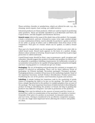 MARKETING
355
Those activities, benefits or satisfactions, which are offered for sale, e.g., dry
cleaning, watch repairs, hair cutting, are called services.
Industrial products are those products, which are used as inputs in producing
other products. These are broadly classified in to (i) Materials and Parts, (ii)
Capital Items, and (iii) Supplies and Business Services.
Generic name refers to the name of the whole class of the product. For example,
a book, a wristwatch, and tyre. A brand is a name, term, sign, symbol, design
or some combination of them, used to identify the products—goods or services
of one seller or group of sellers and to differentiate them from those of the
competitors. That part of a brand, which can be spoken, is called a brand
name.
That part of a brand which can be recognized but which is not utter able is
called brand mark. Brand mark appears in the form of a symbol, design,
distinct colour scheme or lettering. Brand or part of a brand that is given legal
protection is called trademark.
A good brand name should be short, easy to pronounce, spell, recognize and
remember; Should suggest the product’s benefits and qualities; be distinctive;
be adaptable to packing or labelling requirements; be sufficiently versatile to
accommodate new products; be capable of being registered and protected legally
and have staying power i.e. it should not get out of date.
Packaging: The act of designing and producing the container or wrapper of a
product is referred as packaging. There can be three different levels of
packaging. viz Primary package, Secondary packaged, Transport package.
Packaging performs a number of functions in the marketing of goods. Some of
the important functions, include Product identification; Product protection;
Facilitating the use of the product and Promotion of goods and services.
Labelling: A simple looking but important task in the marketing of goods
relates to designing the label to be put on the package. The label may vary
from a simple tag attached to the product to complex graphics that are part of
the package. The most important functions of labels include i) describing the
product ii) help in identifying the product or brand; iii) help in grading the
products into different categories; and aids in promotion of the products.
Pricing: Price may be defined as the amount of money paid by a buyer or
received by a seller in consideration of the purchase of a product or service.
Generally, if the price of a product is increased, its demand comes down,
and vice-versa. Pricing is considered to be an effective competitive weapon.
It is also the single most important factor affecting the revenue and profits
of a firm.
 