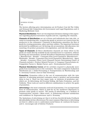 BUSINESS STUDIES
356
The factors affecting price determination are (i) Product Cost (ii) The Utility
and Demand (iii) Competition (iv) Government and Legal Regulations and v)
Marketing Methods Used.
Physical Distribution: There are two important decisions relating to this aspect-
one regarding physical movement of goods and two, regarding the channels.
Channels of Distribution are set of firms and individuals that take title, or
assist in transferring title, to particular goods or services as it moves from the
producers to the consumers. Channels of distribution smoothen the flow of
goods by creating possession, place and time utilities. The important functions
performed by middlemen are: (i) Sorting; (ii) accumulation; (iii) allocation; (iv)
assorting; (v) product promotion; (vi) negotiation; and (vii) risk taking:
Types of Channels: (I) Direct distribution channels are those where in the
goods are made directly available by the manufacturers to customers, without
involving any intermediary; include (II) Indirect Distribution Channels include
i. Manufacturer - Retailer – Consumer (One Level Channel) ii. Manufacturer -
Wholesaler - Retailer- Consumer (Two Level Channel) iii. Manufacturer - Agent
- Retailer- Consumer (Three Level Channel) Factors Determining Choice of
Channels include i. Product Related Factors; ii. Company Characteristics iii.
Competitive Factor iv. Market Factor; and v. Environmental Factor.
Physical Distribution Covers all the activities required to physically move
goods from manufacturers to the customers. The main component of physical
distribution are. i. Order Processing; ii. Transportation; iii. Warehousing; and
iv. Inventory Control: Just-in-Time-Inventory.
Promotion: Promotion refers to the use of communication with the twin
objective of informing potential customers about a product and persuading
them to buy it. There are four major tools, or elements of promotion mix,
which are. (i) Advertising, (ii) Personal Selling, (iii) Sales Promotion, and (iv)
Publicity. These tools are used in different combinations to achieve the goals
of promotion.
Advertising is the most commonly used tool of promotion. It is an impersonal
form of communication, which is paid for by the marketers (Sponsors) to
promote some goods or service. The merits of advertising, as a medium of
communication, include i. Mass reach ; ii. Enhancing customer satisfaction
and confidence iii. Expressiveness; and iv. Economy
The limitations of advertising are that it is (i) less forceful (ii) lacks Feedback
(iii) inflexibility (iv) low effectiveness The most common Objections to Advertising
are that it i. adds to cost; ii. undermines social Values; iii. confuses the buyers;
and iv. encourages sale of Inferior Products:
 