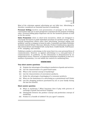 MARKETING
357
Most of the criticisms against advertising are not fully true. Advertising is
therefore considered an essential function of marketing.
Personal Selling involves oral presentation of message in the form of
conversation with one or more prospective customers for the purpose of making
sales. Personal Selling plays important role for the business persons as well
as for the society
Sales Promotion refers to short-term incentives, which are designed to
encourage the buyers to make immediate purchase of a product service. These
include promotional efforts other than advertising, personal selling and
publicity, used by a company to boost its sales. Commonly used Sales Promotion
Activities include Rebate, Discount, Refunds, Product Combinations, Quantity
Gift, Instant Draws and Assigned Gift, Lucky Draw, Usable Benefit, Full Finance
@ 0%, sampling, and contests
Publicity is similar to advertising, in the sense that it is a non-personal form of
communication. However, as against advertising it is a non-paid form of
communication. In publicity, as the information is disseminated by an
independent source. However, an important limitation of publicity is that as a
medium of promotion, it is not within the control of a marketing firm.
EXERCISES
Very short answer questions
(i) Explain the advantages of branding to marketers of goods and services.
(ii) List the characteristics of a good brand name.
(iii) What is the societal concept of marketing?
(iv) List the characteristics of convenience products.
(v) Enlist the advantages of packaging of a consumer products.
(vi) What are the limitations of a advertising as a promotional tool? Enlist
(vii) List five shopping products purchased by you or your family during
the last few months.
Short answer question
(i) What is marketing ? What functions does if play with process of
exchange of goods and services? Explain.
(ii) Distinguish between the product concept and production concept of
marketing.
(iii) Product is a bundle of utilities? Do you agree? comment.
 