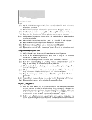 BUSINESS STUDIES
358
(iv) What are industrial products? How are they different from consumer
products? Explain.
(v) Distinguish between convenience product and shopping product.
(vi) ‘Products is a mixture of tangible and intangible attributes’. Discuss
(vii) Describe the functions of labeling in the marketing of products
(viii) Discuss the role of intermediaries in the distribution of consumer non
durable products.
(ix) Explain the factors determining choice of channels of distribution.
(x) Explain briefly the components of physical distribution.
(xi) Define advertising. What are its main features? Explain.
(xii) Discuss the role of ‘sales promotion’ as an element of promotion mix.
Long answer type questions
(i) Define Marketing. How is it different from selling? Discuss
(ii) What is the Marketing concept? How does it help in the effective
marketing of goods and services.
(iii) What is marketing mix? What are it main elements? Explain.
(iv) How does branding help in Creating product differentiation? Does it
help in marketing of goods and services? Discuss
(v) What are the factors affecting determination of the price of a product
or service? Explain
(vi) What do you mean by ‘channels of distribution’ ? What functions do
they play in the distribution of goods and service? Explain
(vii) Explain the major activities involved in the physical distribution of
products.
(viii) ‘Expenditure on advertising is a social waste’ Do you agree? Discuss
(ix) Distinguish between advertising and personal selling.
Projects/Assignment
(i) Visit in a team of four-five students to different marketing organisations
in your locality (retailers, wholesalers, distributors etc). Find what
marketing activities are undertaken by them. Do you find any difference
in the activities in the organisations visited by you? What common
activities are found in these organisations? Write a report.
(ii) Collect ten advertisements appearing in newspapers, magazines etc
about recent sales promotional schemes about some consumers durable
 