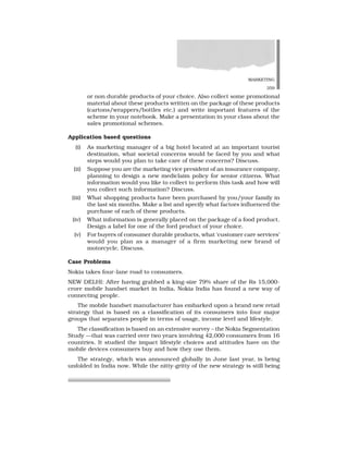 MARKETING
359
or non durable products of your choice. Also collect some promotional
material about these products written on the package of these products
(cartons/wrappers/bottles etc.) and write important features of the
scheme in your notebook. Make a presentation in your class about the
sales promotional schemes.
Application based questions
(i) As marketing manager of a big hotel located at an important tourist
destination, what societal concerns would be faced by you and what
steps would you plan to take care of these concerns? Discuss.
(ii) Suppose you are the marketing vice president of an insurance company,
planning to design a new mediclaim policy for senior citizens. What
information would you like to collect to perform this task and how will
you collect such information? Discuss.
(iii) What shopping products have been purchased by you/your family in
the last six months. Make a list and specify what factors influenced the
purchase of each of these products.
(iv) What information is generally placed on the package of a food product.
Design a label for one of the ford product of your choice.
(v) For buyers of consumer durable products, what ‘customer care services’
would you plan as a manager of a firm marketing new brand of
motorcycle, Discuss.
Case Problems
Nokia takes four-lane road to consumers.
NEW DELHI: After having grabbed a king-size 79% share of the Rs 15,000-
crore mobile handset market in India, Nokia India has found a new way of
connecting people.
The mobile handset manufacturer has embarked upon a brand new retail
strategy that is based on a classification of its consumers into four major
groups that separates people in terms of usage, income level and lifestyle.
The classification is based on an extensive survey – the Nokia Segmentation
Study —that was carried over two years involving 42,000 consumers from 16
countries. It studied the impact lifestyle choices and attitudes have on the
mobile devices consumers buy and how they use them.
The strategy, which was announced globally in June last year, is being
unfolded in India now. While the nitty-gritty of the new strategy is still being
 