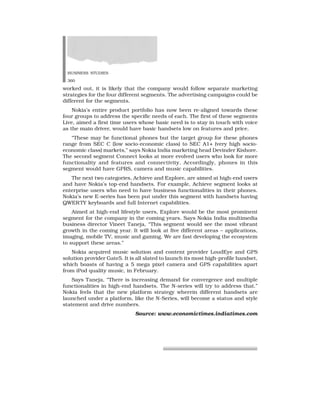 BUSINESS STUDIES
360
worked out, it is likely that the company would follow separate marketing
strategies for the four different segments. The advertising campaigns could be
different for the segments.
Nokia’s entire product portfolio has now been re-aligned towards these
four groups to address the specific needs of each. The first of these segments
Live, aimed a first time users whose basic need is to stay in touch with voice
as the main driver, would have basic handsets low on features and price.
“These may be functional phones but the target group for these phones
range from SEC C (low socio-economic class) to SEC A1+ (very high socio-
economic class) markets,” says Nokia India marketing head Devinder Kishore.
The second segment Connect looks at more evolved users who look for more
functionality and features and connectivity. Accordingly, phones in this
segment would have GPRS, camera and music capabilities.
The next two categories, Achieve and Explore, are aimed at high-end users
and have Nokia’s top-end handsets. For example, Achieve segment looks at
enterprise users who need to have business functionalities in their phones.
Nokia’s new E-series has been put under this segment with handsets having
QWERTY keyboards and full Internet capabilities.
Aimed at high-end lifestyle users, Explore would be the most prominent
segment for the company in the coming years. Says Nokia India multimedia
business director Vineet Taneja, “This segment would see the most vibrant
growth in the coming year. It will look at five different areas – applications,
imaging, mobile TV, music and gaming. We are fast developing the ecosystem
to support these areas.”
Nokia acquired music solution and content provider LoudEye and GPS
solution provider Gate5. It is all slated to launch its most high-profile handset,
which boasts of having a 5 mega pixel camera and GPS capabilities apart
from iPod quality music, in February.
Says Taneja, “There is increasing demand for convergence and multiple
functionalities in high-end handsets. The N-series will try to address that.”
Nokia feels that the new platform strategy wherein different handsets are
launched under a platform, like the N-Series, will become a status and style
statement and drive numbers.
Source: www.economictimes.indiatimes.com
 