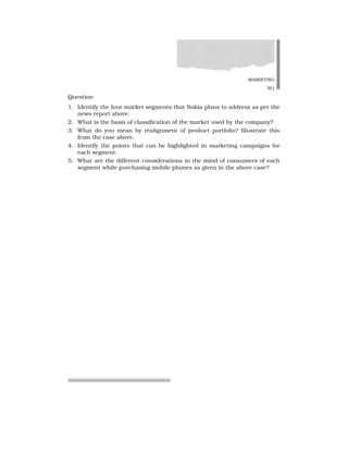 MARKETING
361
Question
1. Identify the four market segments that Nokia plans to address as per the
news report above.
2. What is the basis of classification of the market used by the company?
3. What do you mean by realignment of product portfolio? Illustrate this
from the case above.
4. Identify the points that can be highlighted in marketing campaigns for
each segment.
5. What are the different considerations in the mind of consumers of each
segment while purchasing mobile phones as given in the above case?
 