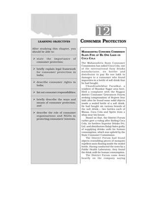LEARNING OBJECTIVES
After studying this chapter, you
should be able to:
  state the importance of
consumer protection;
  briefly explain legal framework
for consumer protection in
India;
  describe consumer rights in
India;
  list out consumer responsibilities;
  briefly describe the ways and
means of consumer protection;
and
  describe the role of consumer
organisations and NGOs in
protecting consumers’ interests.
CHAPTER
12
CONSUMER PROTECTION
MAHARASHTRA CONSUMER COMMISSION
SLAPS FINE OF RS ONE LAKH ON
COCA COLA
The Maharashtra State Consumer
Commission has asked Coca Cola, one
of the international fizzy drinks
manufacturer, its bottler and
distributor to pay Rs one lakh in
damages to a consumer who found
impurities in a bottle of soft drink that
he had bought.
Chandrashekhar Paradkar, a
resident of Shankar Nagar area here,
filed a complaint with the Nagpur
district Consumer Grievances Fourm
seeking compensation of Rupees four
lakh after he found some solid objects
inside a sealed bottle of a soft drink.
He had bought six various brands of
the soft drink— two bottles each of
Mazaa, Coca Cola and Sprite from a
shop near his house.
Based on that, the District Forum
earlier gave a ruling after finding Coca
Cola, its bottlers Superior Drinks Pvt.
Ltd. and distributors Balaji Sales guilty
of supplying drinks unfit for human
consumption, which was upheld by the
State Consumer Commission.
The District Forum had found
objects resembling pieces of mosquito
repellent mats floating inside the sealed
bottle. Having conducted the tests by a
Public Health Laboratory, they found
the drink unfit for human consumption.
The District Forum came down
heavily on the company saying
 