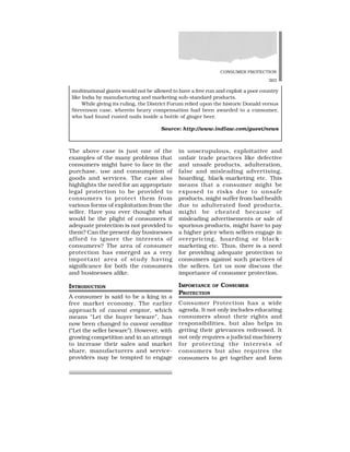 CONSUMER PROTECTION
363
in unscrupulous, exploitative and
unfair trade practices like defective
and unsafe products, adulteration,
false and misleading advertising,
hoarding, black-marketing etc. This
means that a consumer might be
exposed to risks due to unsafe
products, might suffer from bad health
due to adulterated food products,
might be cheated because of
misleading advertisements or sale of
spurious products, might have to pay
a higher price when sellers engage in
overpricing, hoarding or black-
marketing etc. Thus, there is a need
for providing adequate protection to
consumers against such practices of
the sellers. Let us now discuss the
importance of consumer protection.
IMPORTANCE OF CONSUMER
PROTECTION
Consumer Protection has a wide
agenda. It not only includes educating
consumers about their rights and
responsibilities, but also helps in
getting their grievances redressed. It
not only requires a judicial machinery
for protecting the interests of
consumers but also requires the
consumers to get together and form
The above case is just one of the
examples of the many problems that
consumers might have to face in the
purchase, use and consumption of
goods and services. The case also
highlights the need for an appropriate
legal protection to be provided to
consumers to protect them from
various forms of exploitation from the
seller. Have you ever thought what
would be the plight of consumers if
adequate protection is not provided to
them? Can the present day businesses
afford to ignore the interests of
consumers? The area of consumer
protection has emerged as a very
important area of study having
significance for both the consumers
and businesses alike.
INTRODUCTION
A consumer is said to be a king in a
free market economy. The earlier
approach of caveat emptor, which
means “Let the buyer beware”, has
now been changed to caveat venditor
(“Let the seller beware”). However, with
growing competition and in an attempt
to increase their sales and market
share, manufacturers and service-
providers may be tempted to engage
multinational giants would not be allowed to have a free run and exploit a poor country
like India by manufacturing and marketing sub-standard products.
While giving its ruling, the District Forum relied upon the historic Donald versus
Stevenson case, wherein heavy compensation had been awarded to a consumer,
who had found rusted nails inside a bottle of ginger beer.
Source: http://www.indlaw.com/guest/news
 