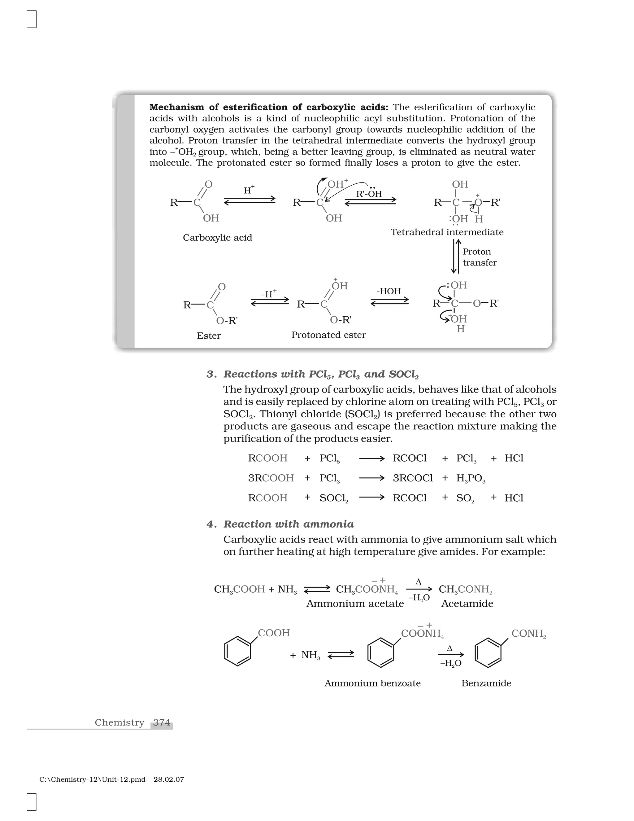 374Chemistry
C:Chemistry-12Unit-12.pmd 28.02.07
Mechanism of esterification of carboxylic acids: The esterification of carboxylic
acids with alcohols is a kind of nucleophilic acyl substitution. Protonation of the
carbonyl oxygen activates the carbonyl group towards nucleophilic addition of the
alcohol. Proton transfer in the tetrahedral intermediate converts the hydroxyl group
into –
+
OH2 group, which, being a better leaving group, is eliminated as neutral water
molecule. The protonated ester so formed finally loses a proton to give the ester.
3. Reactions with PCl5, PCl3 and SOCl2
The hydroxyl group of carboxylic acids, behaves like that of alcohols
and is easily replaced by chlorine atom on treating with PCl5, PCl3 or
SOCl2. Thionyl chloride (SOCl2) is preferred because the other two
products are gaseous and escape the reaction mixture making the
purification of the products easier.
4. Reaction with ammonia
Carboxylic acids react with ammonia to give ammonium salt which
on further heating at high temperature give amides. For example:
 