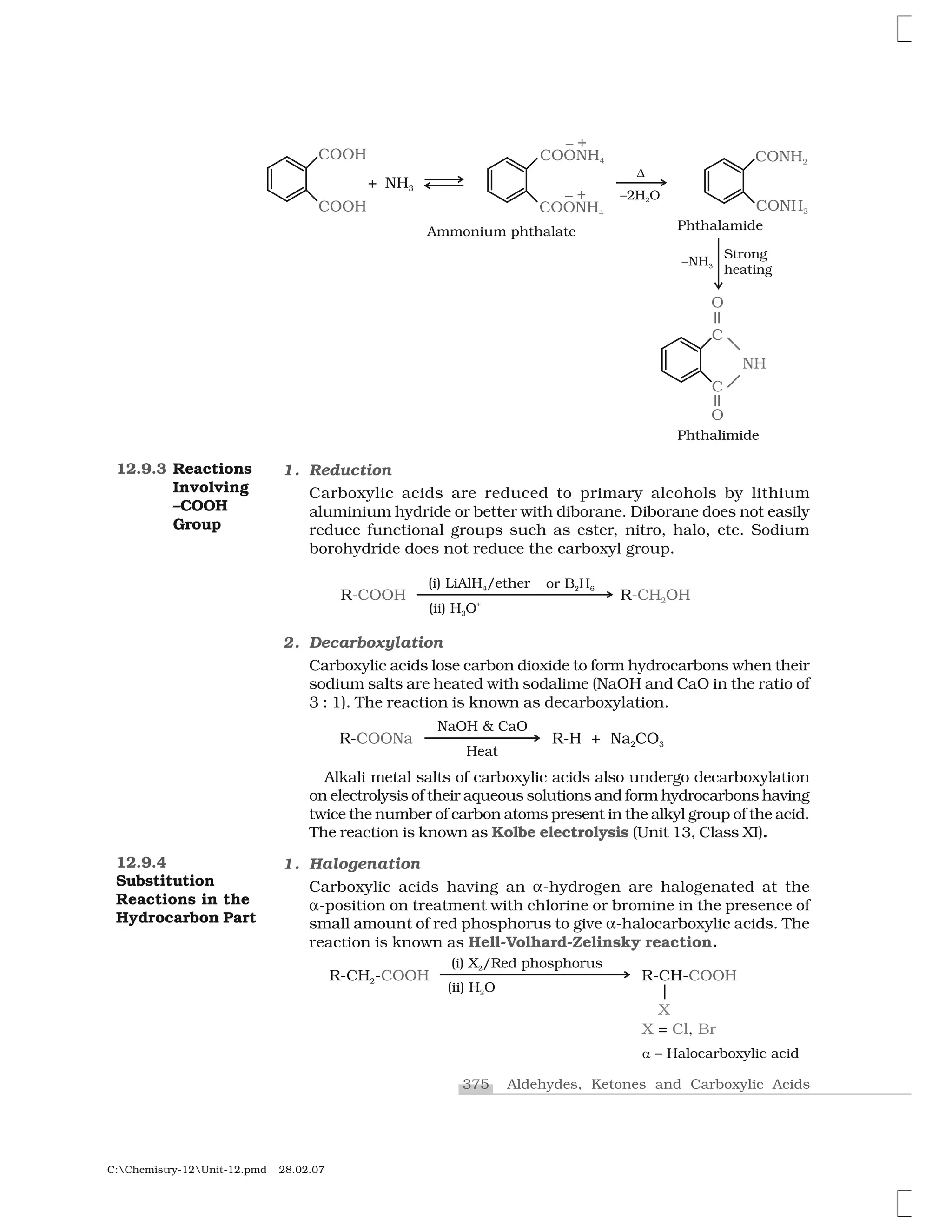 375 Aldehydes, Ketones and Carboxylic Acids
C:Chemistry-12Unit-12.pmd 28.02.07
12.9.3 Reactions
Involving
–COOH
Group
1. Reduction
Carboxylic acids are reduced to primary alcohols by lithium
aluminium hydride or better with diborane. Diborane does not easily
reduce functional groups such as ester, nitro, halo, etc. Sodium
borohydride does not reduce the carboxyl group.
2. Decarboxylation
Carboxylic acids lose carbon dioxide to form hydrocarbons when their
sodium salts are heated with sodalime (NaOH and CaO in the ratio of
3 : 1). The reaction is known as decarboxylation.
Alkali metal salts of carboxylic acids also undergo decarboxylation
on electrolysis of their aqueous solutions and form hydrocarbons having
twice the number of carbon atoms present in the alkyl group of the acid.
The reaction is known as Kolbe electrolysis (Unit 13, Class XI).
1. Halogenation
Carboxylic acids having an ✂-hydrogen are halogenated at the
✂-position on treatment with chlorine or bromine in the presence of
small amount of red phosphorus to give ✂-halocarboxylic acids. The
reaction is known as Hell-Volhard-Zelinsky reaction.
12.9.4
Substitution
Reactions in the
Hydrocarbon Part
 