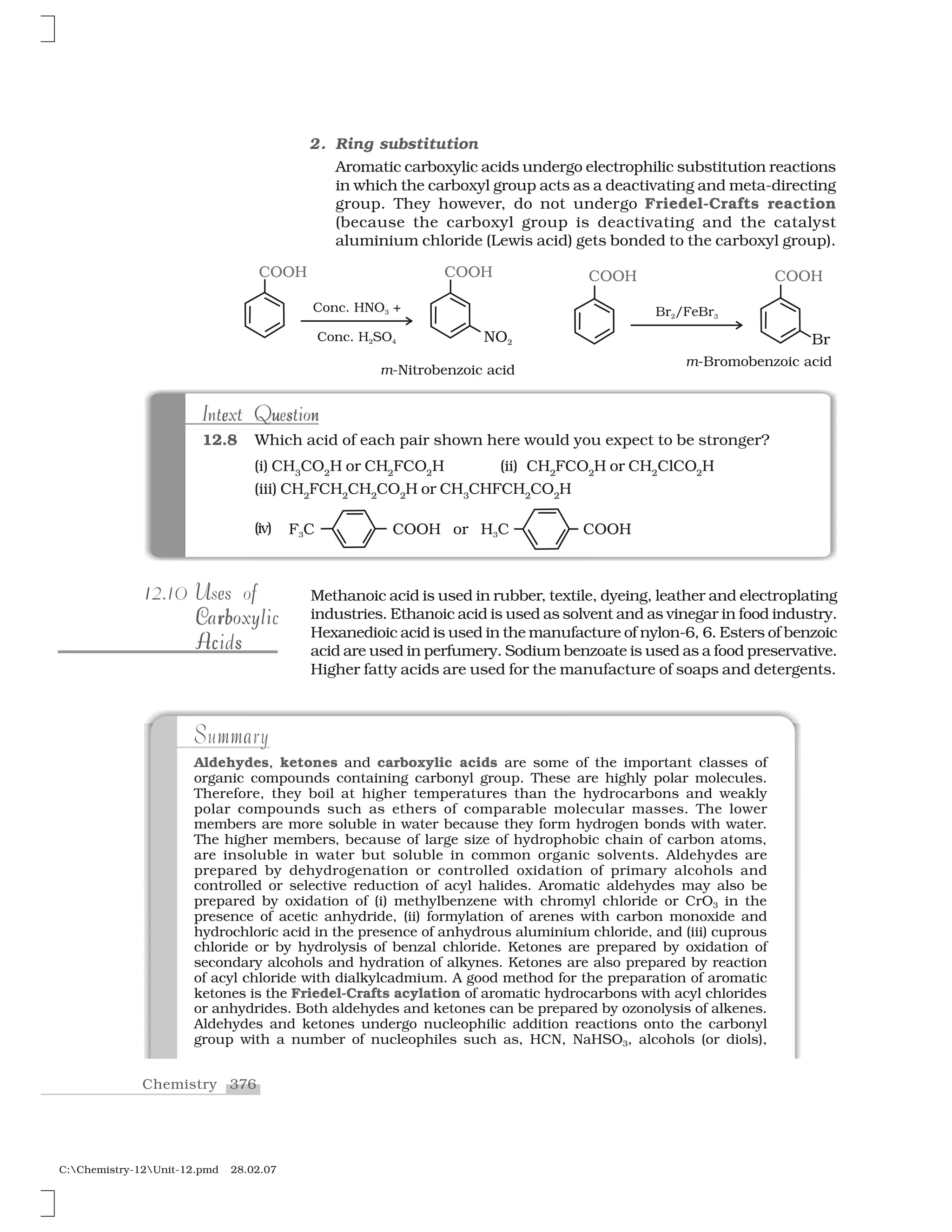 376Chemistry
C:Chemistry-12Unit-12.pmd 28.02.07
112.10 U es fUses of
rC bC rbCarboxylicCarboxylic
Ac sAcidsAc sAcids
mmaSummary
Aldehydes, ketones and carboxylic acids are some of the important classes of
organic compounds containing carbonyl group. These are highly polar molecules.
Therefore, they boil at higher temperatures than the hydrocarbons and weakly
polar compounds such as ethers of comparable molecular masses. The lower
members are more soluble in water because they form hydrogen bonds with water.
The higher members, because of large size of hydrophobic chain of carbon atoms,
are insoluble in water but soluble in common organic solvents. Aldehydes are
prepared by dehydrogenation or controlled oxidation of primary alcohols and
controlled or selective reduction of acyl halides. Aromatic aldehydes may also be
prepared by oxidation of (i) methylbenzene with chromyl chloride or CrO3 in the
presence of acetic anhydride, (ii) formylation of arenes with carbon monoxide and
hydrochloric acid in the presence of anhydrous aluminium chloride, and (iii) cuprous
chloride or by hydrolysis of benzal chloride. Ketones are prepared by oxidation of
secondary alcohols and hydration of alkynes. Ketones are also prepared by reaction
of acyl chloride with dialkylcadmium. A good method for the preparation of aromatic
ketones is the Friedel-Crafts acylation of aromatic hydrocarbons with acyl chlorides
or anhydrides. Both aldehydes and ketones can be prepared by ozonolysis of alkenes.
Aldehydes and ketones undergo nucleophilic addition reactions onto the carbonyl
group with a number of nucleophiles such as, HCN, NaHSO3, alcohols (or diols),
2. Ring substitution
Aromatic carboxylic acids undergo electrophilic substitution reactions
in which the carboxyl group acts as a deactivating and meta-directing
group. They however, do not undergo Friedel-Crafts reaction
(because the carboxyl group is deactivating and the catalyst
aluminium chloride (Lewis acid) gets bonded to the carboxyl group).
u ne se u s nIntext QuestionIntext Question
12.8 Which acid of each pair shown here would you expect to be stronger?
(i) CH3
CO2
H or CH2
FCO2
H (ii) CH2
FCO2
H or CH2
ClCO2
H
(iii) CH2
FCH2
CH2
CO2
H or CH3
CHFCH2
CO2
H
Methanoic acid is used in rubber, textile, dyeing, leather and electroplating
industries. Ethanoic acid is used as solvent and as vinegar in food industry.
Hexanedioic acid is used in the manufacture of nylon-6, 6. Esters of benzoic
acid are used in perfumery. Sodium benzoate is used as a food preservative.
Higher fatty acids are used for the manufacture of soaps and detergents.
(iv)
 