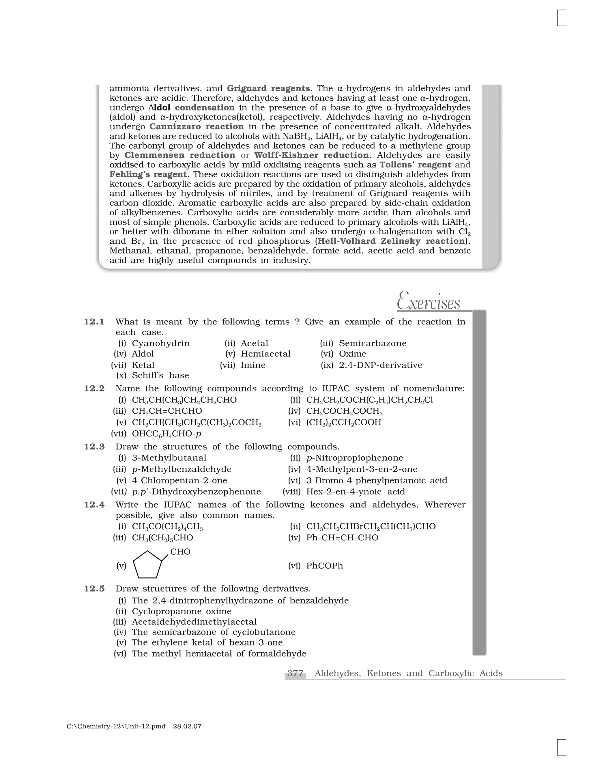 377 Aldehydes, Ketones and Carboxylic Acids
C:Chemistry-12Unit-12.pmd 28.02.07
ammonia derivatives, and Grignard reagents. The ✂-hydrogens in aldehydes and
ketones are acidic. Therefore, aldehydes and ketones having at least one ✂-hydrogen,
undergo Aldol condensation in the presence of a base to give ✂-hydroxyaldehydes
(aldol) and ✂-hydroxyketones(ketol), respectively. Aldehydes having no ✂-hydrogen
undergo Cannizzaro reaction in the presence of concentrated alkali. Aldehydes
and ketones are reduced to alcohols with NaBH4, LiAlH4, or by catalytic hydrogenation.
The carbonyl group of aldehydes and ketones can be reduced to a methylene group
by Clemmensen reduction or Wolff-Kishner reduction. Aldehydes are easily
oxidised to carboxylic acids by mild oxidising reagents such as Tollens’ reagent and
Fehling’s reagent. These oxidation reactions are used to distinguish aldehydes from
ketones. Carboxylic acids are prepared by the oxidation of primary alcohols, aldehydes
and alkenes by hydrolysis of nitriles, and by treatment of Grignard reagents with
carbon dioxide. Aromatic carboxylic acids are also prepared by side-chain oxidation
of alkylbenzenes. Carboxylic acids are considerably more acidic than alcohols and
most of simple phenols. Carboxylic acids are reduced to primary alcohols with LiAlH4,
or better with diborane in ether solution and also undergo ✂-halogenation with Cl2
and Br2 in the presence of red phosphorus (Hell-Volhard Zelinsky reaction).
Methanal, ethanal, propanone, benzaldehyde, formic acid, acetic acid and benzoic
acid are highly useful compounds in industry.
Exercises
12.1 What is meant by the following terms ? Give an example of the reaction in
each case.
(i) Cyanohydrin (ii) Acetal (iii) Semicarbazone
(iv) Aldol (v) Hemiacetal (vi) Oxime
(vii) Ketal (vii) Imine (ix) 2,4-DNP-derivative
(x) Schiff’s base
12.2 Name the following compounds according to IUPAC system of nomenclature:
(i) CH3CH(CH3)CH2CH2CHO (ii) CH3CH2COCH(C2H5)CH2CH2Cl
(iii) CH3CH=CHCHO (iv) CH3COCH2COCH3
(v) CH3CH(CH3)CH2C(CH3)2COCH3 (vi) (CH3)3CCH2COOH
(vii) OHCC6H4CHO-p
12.3 Draw the structures of the following compounds.
(i) 3-Methylbutanal (ii) p-Nitropropiophenone
(iii) p-Methylbenzaldehyde (iv) 4-Methylpent-3-en-2-one
(v) 4-Chloropentan-2-one (vi) 3-Bromo-4-phenylpentanoic acid
(vii) p,p’-Dihydroxybenzophenone (viii) Hex-2-en-4-ynoic acid
12.4 Write the IUPAC names of the following ketones and aldehydes. Wherever
possible, give also common names.
(i) CH3CO(CH2)4CH3 (ii) CH3CH2CHBrCH2CH(CH3)CHO
(iii) CH3(CH2)5CHO (iv) Ph-CH=CH-CHO
(v)
❈ ✁
(vi) PhCOPh
12.5 Draw structures of the following derivatives.
(i) The 2,4-dinitrophenylhydrazone of benzaldehyde
(ii) Cyclopropanone oxime
(iii) Acetaldehydedimethylacetal
(iv) The semicarbazone of cyclobutanone
(v) The ethylene ketal of hexan-3-one
(vi) The methyl hemiacetal of formaldehyde
 
