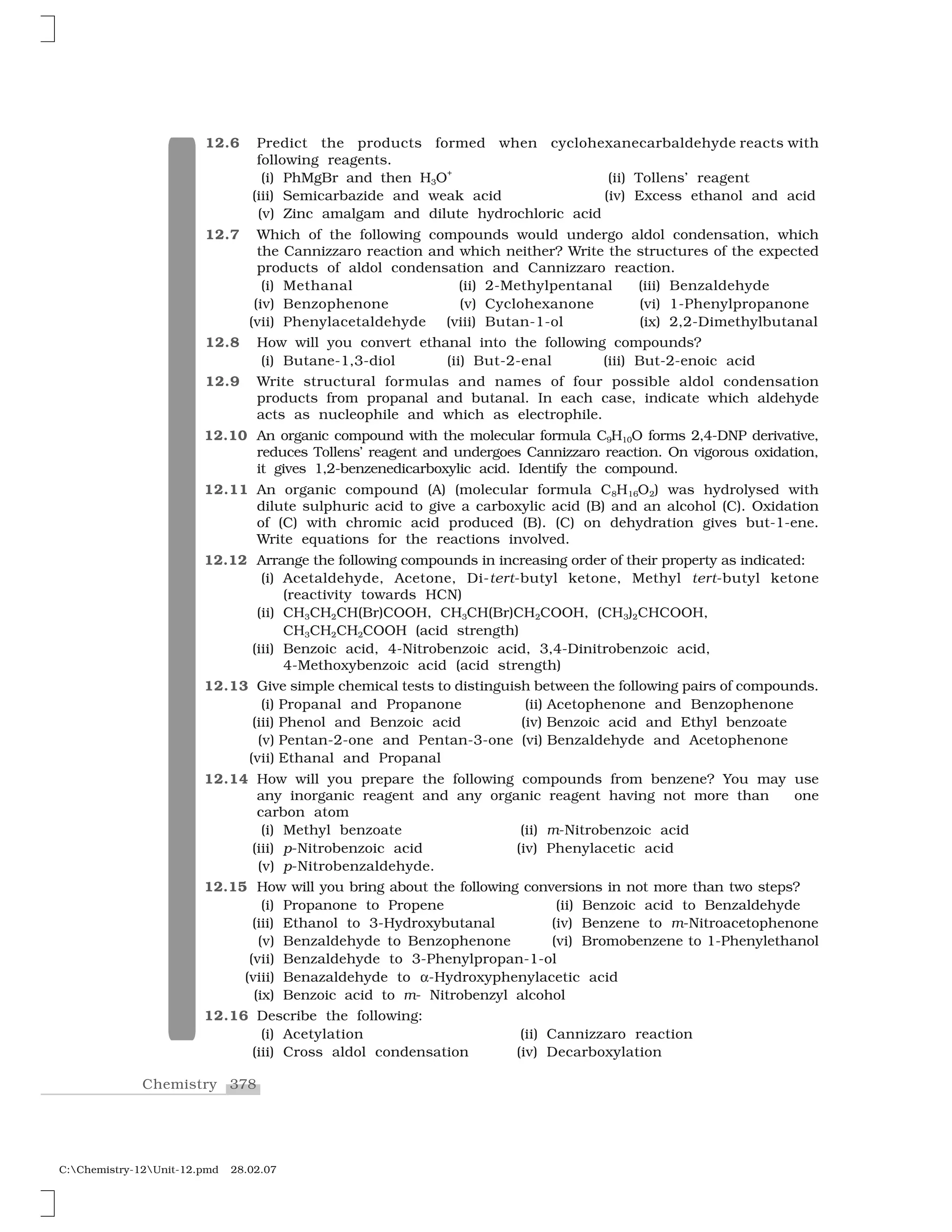 378Chemistry
C:Chemistry-12Unit-12.pmd 28.02.07
12.6 Predict the products formed when cyclohexanecarbaldehyde reacts with
following reagents.
(i) PhMgBr and then H3O
+
(ii) Tollens’ reagent
(iii) Semicarbazide and weak acid (iv) Excess ethanol and acid
(v) Zinc amalgam and dilute hydrochloric acid
12.7 Which of the following compounds would undergo aldol condensation, which
the Cannizzaro reaction and which neither? Write the structures of the expected
products of aldol condensation and Cannizzaro reaction.
(i) Methanal (ii) 2-Methylpentanal (iii) Benzaldehyde
(iv) Benzophenone (v) Cyclohexanone (vi) 1-Phenylpropanone
(vii) Phenylacetaldehyde (viii) Butan-1-ol (ix) 2,2-Dimethylbutanal
12.8 How will you convert ethanal into the following compounds?
(i) Butane-1,3-diol (ii) But-2-enal (iii) But-2-enoic acid
12.9 Write structural formulas and names of four possible aldol condensation
products from propanal and butanal. In each case, indicate which aldehyde
acts as nucleophile and which as electrophile.
12.10 An organic compound with the molecular formula C9H10O forms 2,4-DNP derivative,
reduces Tollens’ reagent and undergoes Cannizzaro reaction. On vigorous oxidation,
it gives 1,2-benzenedicarboxylic acid. Identify the compound.
12.11 An organic compound (A) (molecular formula C8H16O2) was hydrolysed with
dilute sulphuric acid to give a carboxylic acid (B) and an alcohol (C). Oxidation
of (C) with chromic acid produced (B). (C) on dehydration gives but-1-ene.
Write equations for the reactions involved.
12.12 Arrange the following compounds in increasing order of their property as indicated:
(i) Acetaldehyde, Acetone, Di-tert-butyl ketone, Methyl tert-butyl ketone
(reactivity towards HCN)
(ii) CH3CH2CH(Br)COOH, CH3CH(Br)CH2COOH, (CH3)2CHCOOH,
CH3CH2CH2COOH (acid strength)
(iii) Benzoic acid, 4-Nitrobenzoic acid, 3,4-Dinitrobenzoic acid,
4-Methoxybenzoic acid (acid strength)
12.13 Give simple chemical tests to distinguish between the following pairs of compounds.
(i) Propanal and Propanone (ii) Acetophenone and Benzophenone
(iii) Phenol and Benzoic acid (iv) Benzoic acid and Ethyl benzoate
(v) Pentan-2-one and Pentan-3-one (vi) Benzaldehyde and Acetophenone
(vii) Ethanal and Propanal
12.14 How will you prepare the following compounds from benzene? You may use
any inorganic reagent and any organic reagent having not more than one
carbon atom
(i) Methyl benzoate (ii) m-Nitrobenzoic acid
(iii) p-Nitrobenzoic acid (iv) Phenylacetic acid
(v) p-Nitrobenzaldehyde.
12.15 How will you bring about the following conversions in not more than two steps?
(i) Propanone to Propene (ii) Benzoic acid to Benzaldehyde
(iii) Ethanol to 3-Hydroxybutanal (iv) Benzene to m-Nitroacetophenone
(v) Benzaldehyde to Benzophenone (vi) Bromobenzene to 1-Phenylethanol
(vii) Benzaldehyde to 3-Phenylpropan-1-ol
(viii) Benazaldehyde to ✂-Hydroxyphenylacetic acid
(ix) Benzoic acid to m- Nitrobenzyl alcohol
12.16 Describe the following:
(i) Acetylation (ii) Cannizzaro reaction
(iii) Cross aldol condensation (iv) Decarboxylation
 