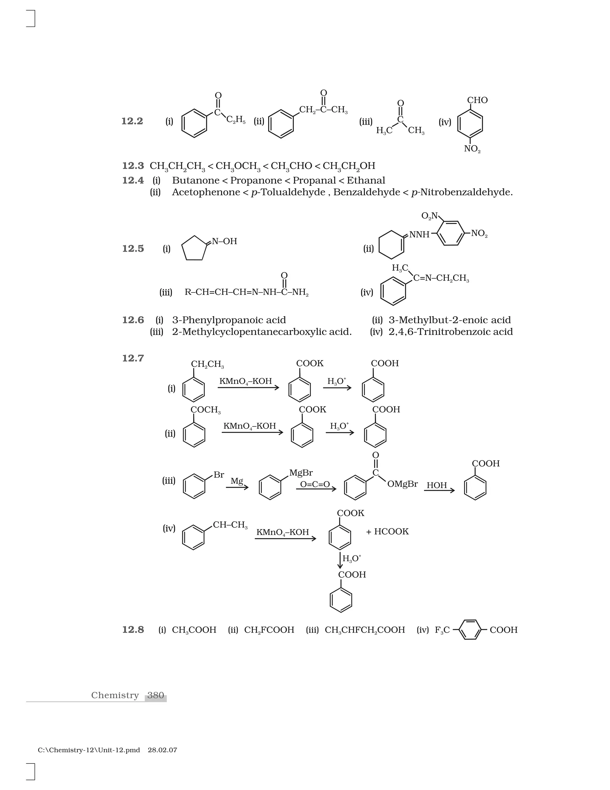 380Chemistry
C:Chemistry-12Unit-12.pmd 28.02.07
12.3 CH3
CH2
CH3
< CH3
OCH3
< CH3
CHO < CH3
CH2
OH
12.4 (i) Butanone < Propanone < Propanal < Ethanal
(ii) Acetophenone < p-Tolualdehyde , Benzaldehyde < p-Nitrobenzaldehyde.
12.5
12.6 (i) 3-Phenylpropanoic acid (ii) 3-Methylbut-2-enoic acid
(iii) 2-Methylcyclopentanecarboxylic acid. (iv) 2,4,6-Trinitrobenzoic acid
12.7
12.8
12.2
(i)
(iii)
(ii)
(iv)
(i) (iii)(ii) (iv)
(i)
(ii)
(iii)
(iv)
 